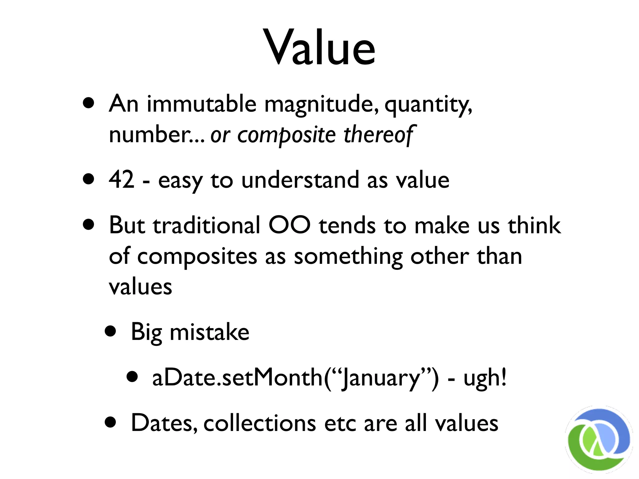 Value
• An immutable magnitude, quantity,
  number... or composite thereof
• 42 - easy to understand as value
• But traditional OO tends to make us think
  of composites as something other than
  values
 • Big mistake
  • aDate.setMonth(“January”) - ugh!
 • Dates, collections etc are all values
 