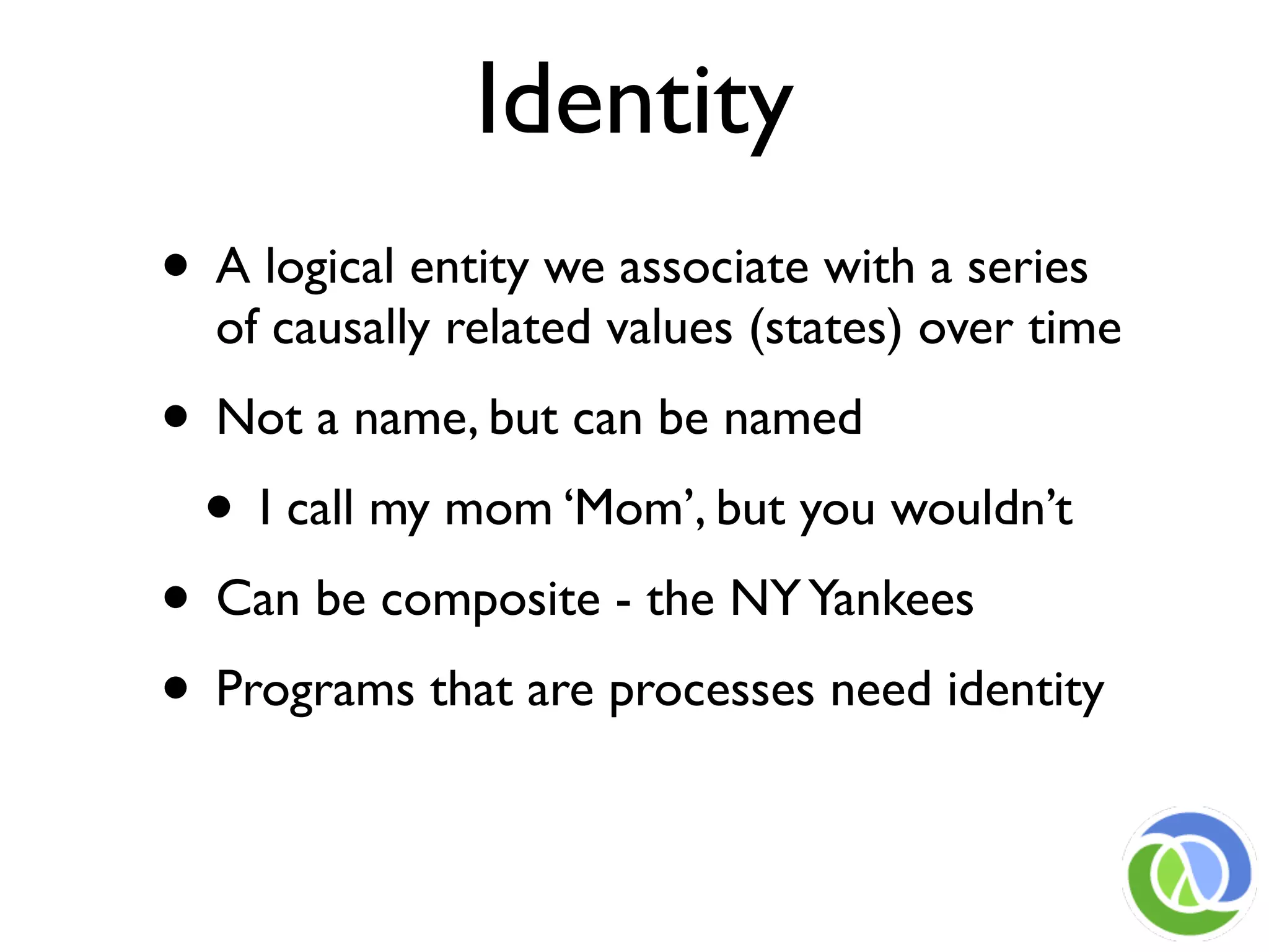 Identity
• A logical entity we associate with a series
  of causally related values (states) over time
• Not a name, but can be named
 • I call my mom ‘Mom’, but you wouldn’t
• Can be composite - the NY Yankees
• Programs that are processes need identity
 