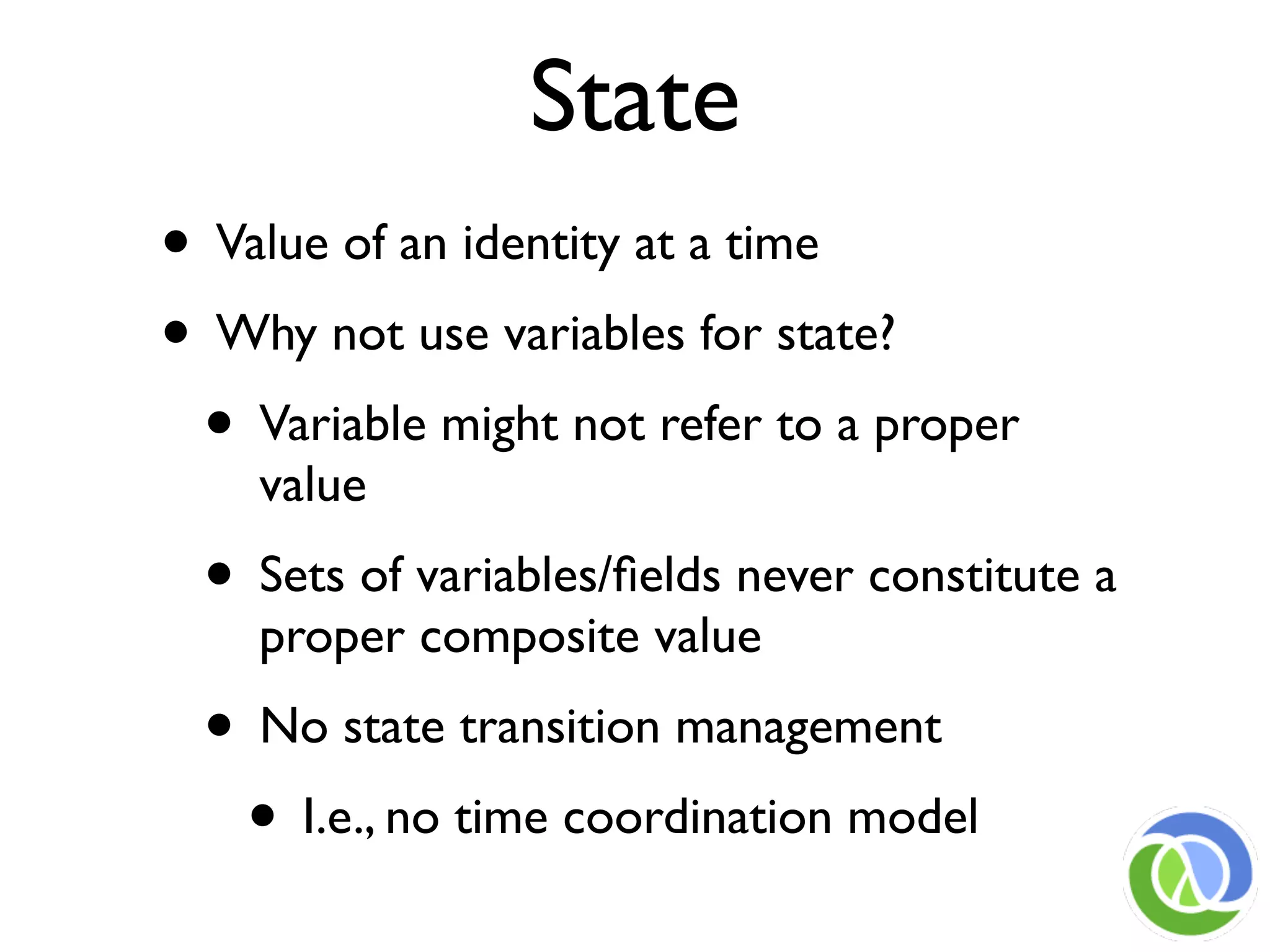 State
• Value of an identity at a time
• Why not use variables for state?
 • Variable might not refer to a proper
    value
 • Sets of variables/ﬁelds never constitute a
    proper composite value
 • No state transition management
  • I.e., no time coordination model
 