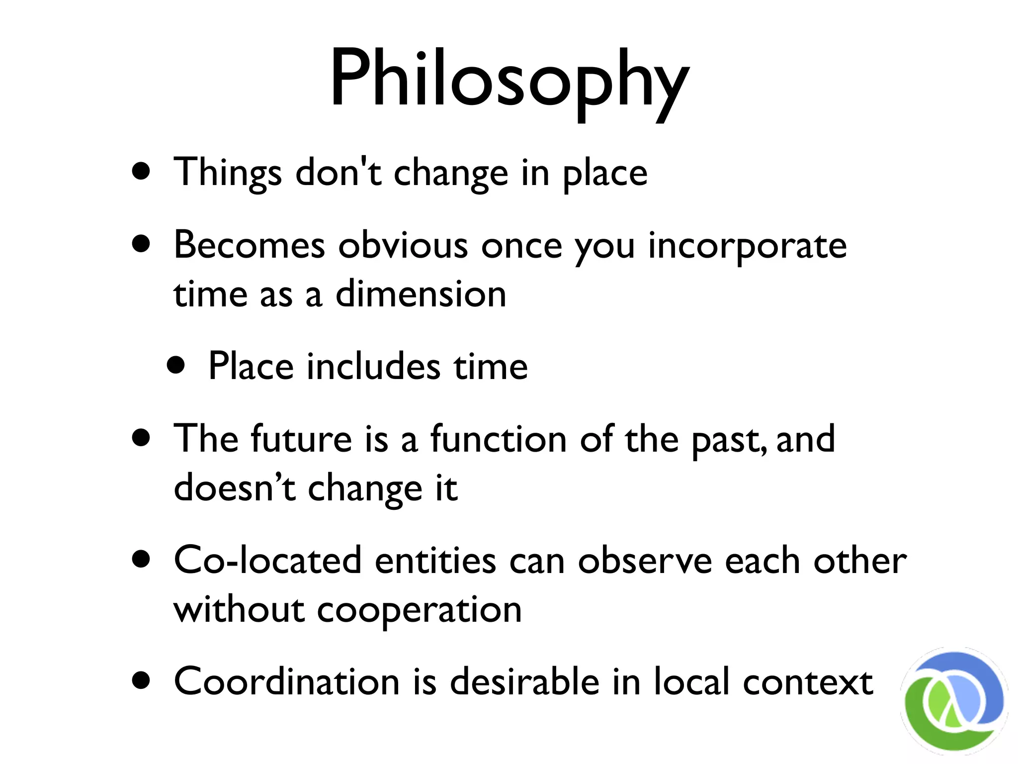 Philosophy
• Things don't change in place
• Becomes obvious once you incorporate
  time as a dimension
  • Place includes time
• The future is a function of the past, and
  doesn’t change it
• Co-located entities can observe each other
  without cooperation
• Coordination is desirable in local context
 