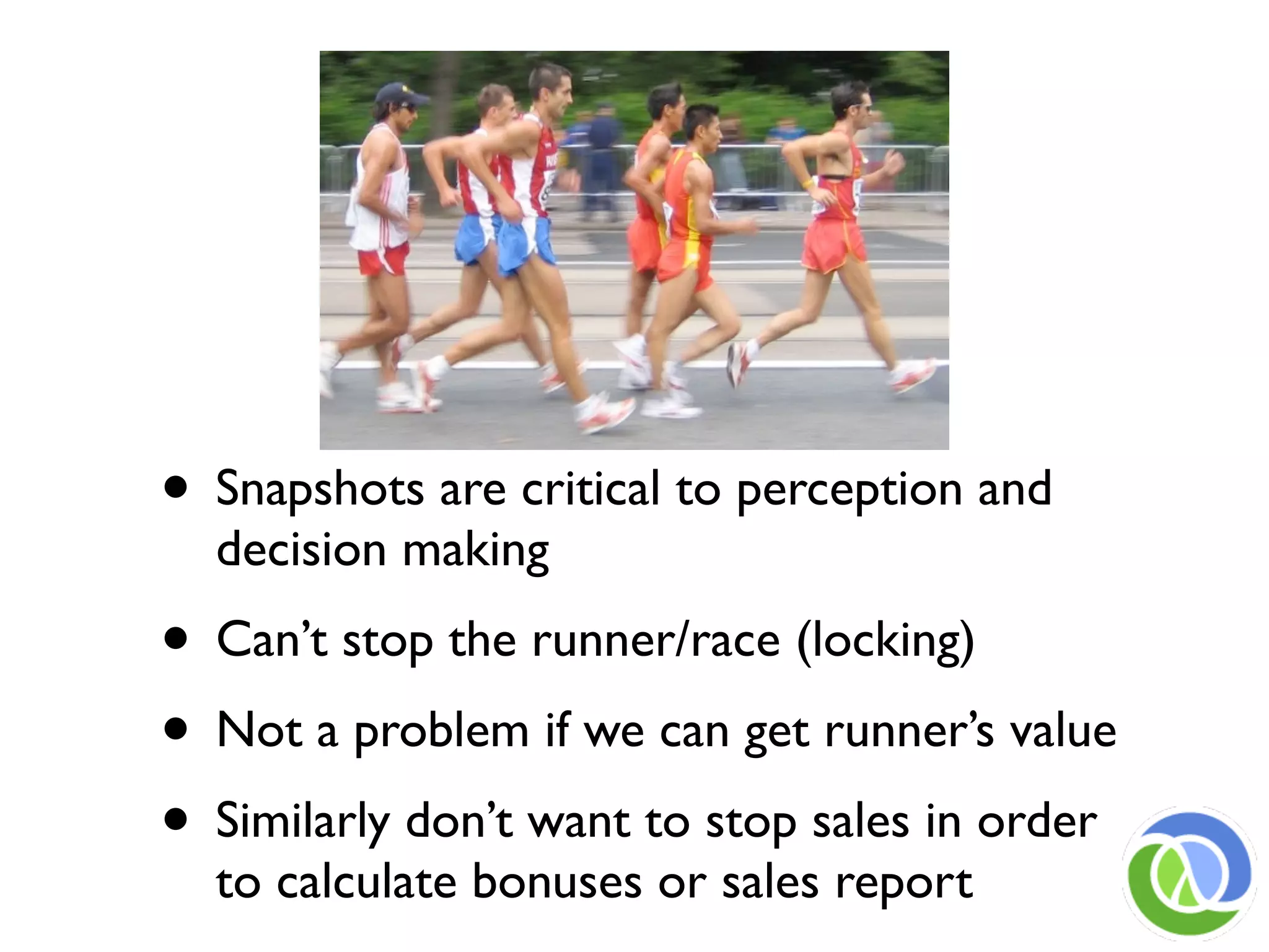 • Snapshots are critical to perception and
  decision making
• Can’t stop the runner/race (locking)
• Not a problem if we can get runner’s value
• Similarly don’t want to stop sales in order
  to calculate bonuses or sales report
 