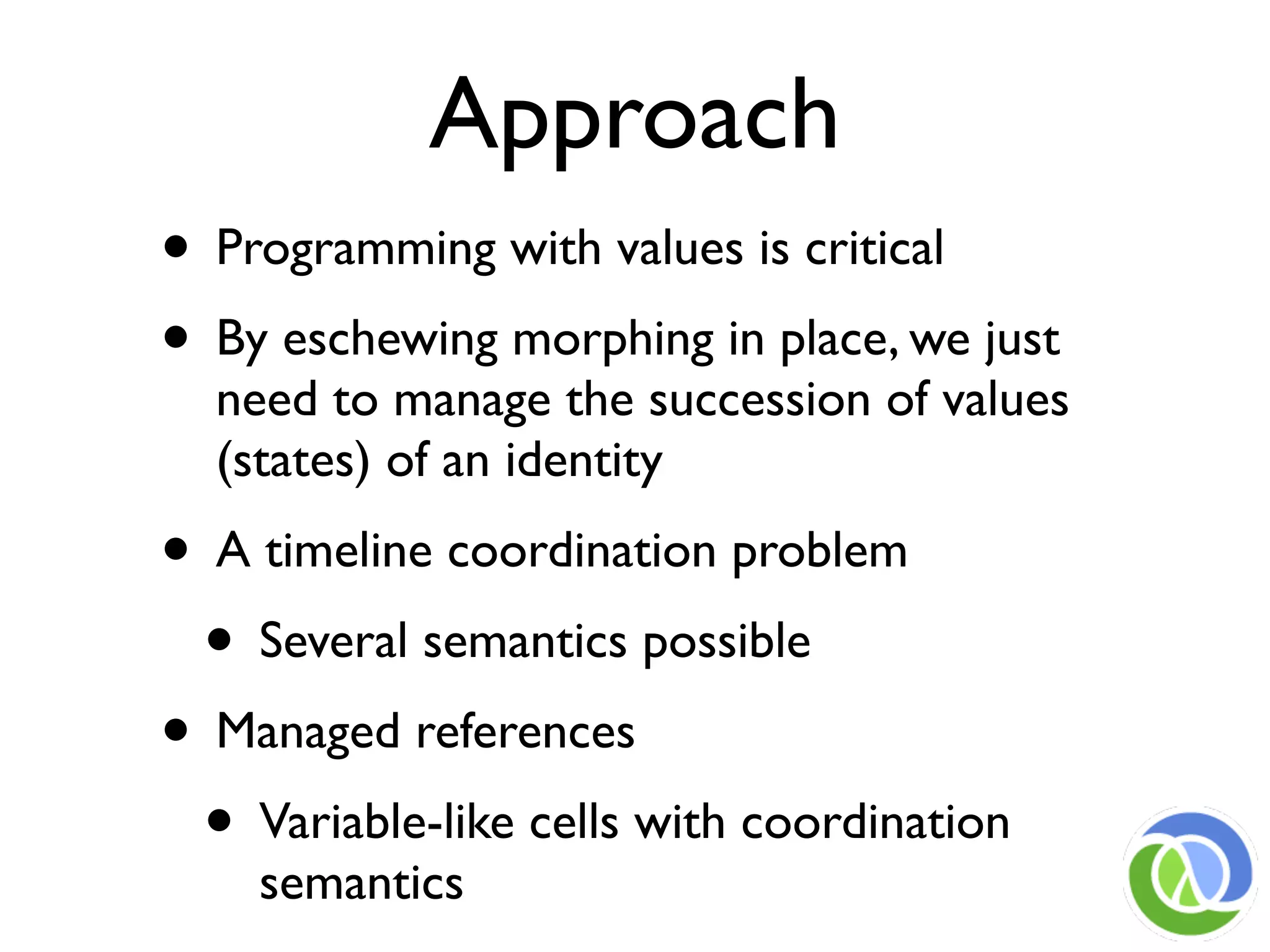 Approach
• Programming with values is critical
• By eschewing morphing in place, we just
  need to manage the succession of values
  (states) of an identity
• A timeline coordination problem
 • Several semantics possible
• Managed references
 • Variable-like cells with coordination
    semantics
 
