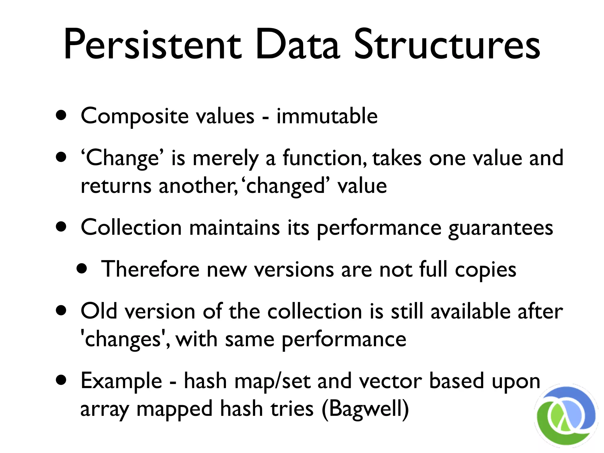Persistent Data Structures
• Composite values - immutable
• ‘Change’ is merely a function, takes one value and
  returns another, ‘changed’ value
• Collection maintains its performance guarantees
  • Therefore new versions are not full copies
• Old version of the collection is still available after
  'changes', with same performance
• Example - hash map/set and vector based upon
  array mapped hash tries (Bagwell)
 