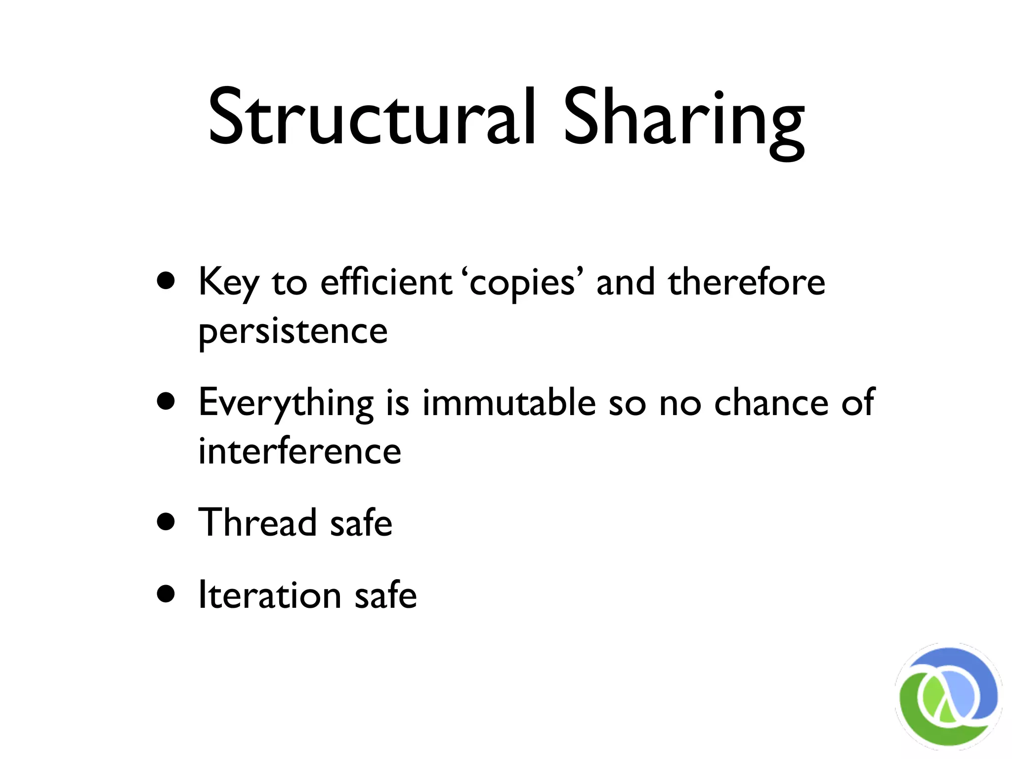 Structural Sharing
• Key to efﬁcient ‘copies’ and therefore
  persistence
• Everything is immutable so no chance of
  interference
• Thread safe
• Iteration safe
 