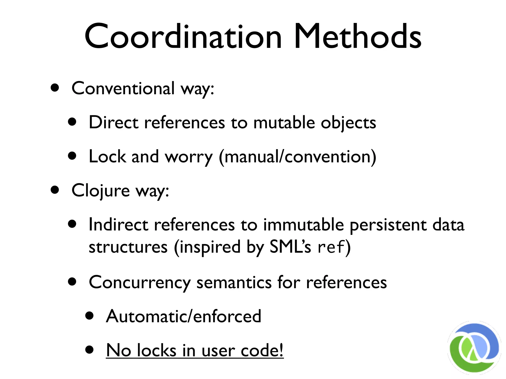 Coordination Methods
•   Conventional way:

    •   Direct references to mutable objects

    •   Lock and worry (manual/convention)

•   Clojure way:

    •   Indirect references to immutable persistent data
        structures (inspired by SML’s ref)

    •   Concurrency semantics for references

        •   Automatic/enforced

        •   No locks in user code!
 
