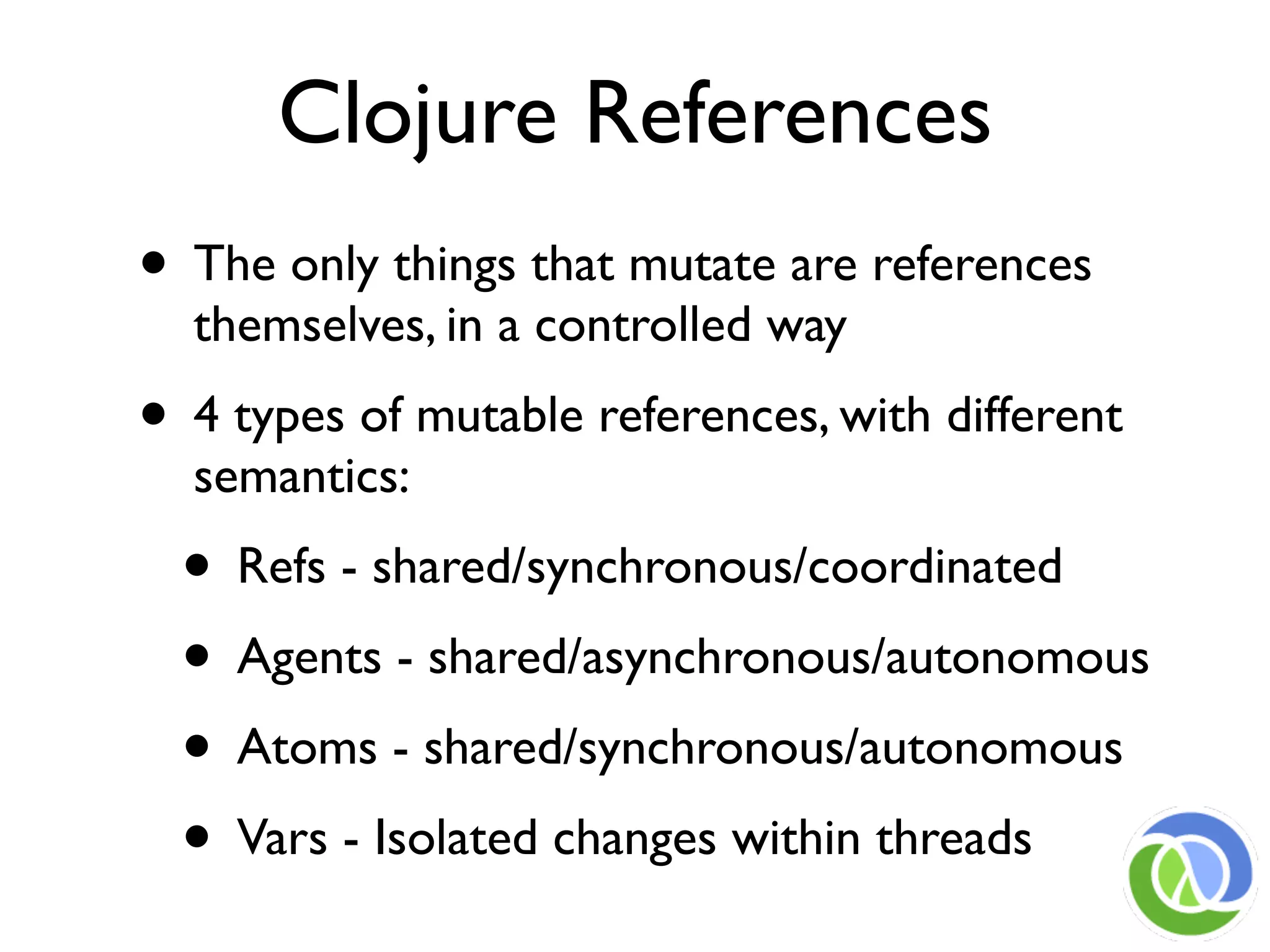 Clojure References
• The only things that mutate are references
  themselves, in a controlled way
• 4 types of mutable references, with different
  semantics:
  • Refs - shared/synchronous/coordinated
  • Agents - shared/asynchronous/autonomous
  • Atoms - shared/synchronous/autonomous
  • Vars - Isolated changes within threads
 