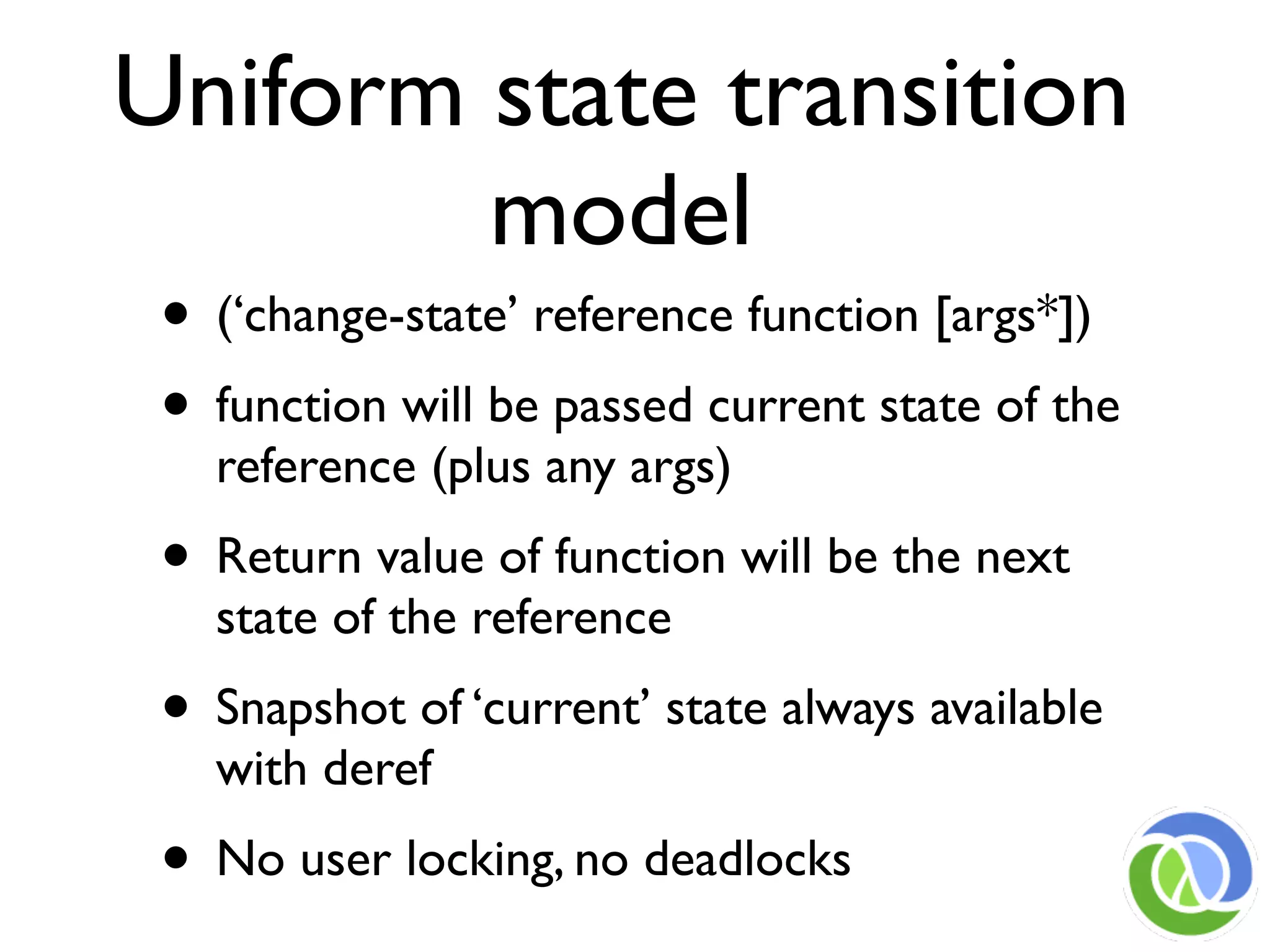 Uniform state transition
        model
 • (‘change-state’ reference function [args*])
 • function will be passed current state of the
   reference (plus any args)
 • Return value of function will be the next
   state of the reference
 • Snapshot of ‘current’ state always available
   with deref
 • No user locking, no deadlocks
 