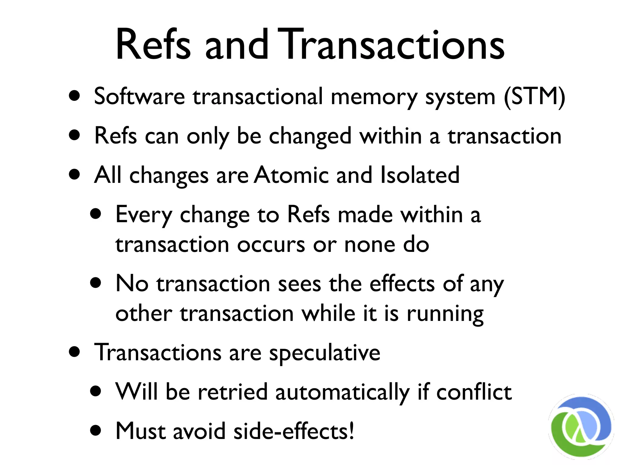 Refs and Transactions
• Software transactional memory system (STM)
• Refs can only be changed within a transaction
• All changes are Atomic and Isolated
 • Every change to Refs made within a
    transaction occurs or none do
  • No transaction sees the effects of any
    other transaction while it is running
• Transactions are speculative
 • Will be retried automatically if conﬂict
 • Must avoid side-effects!
 