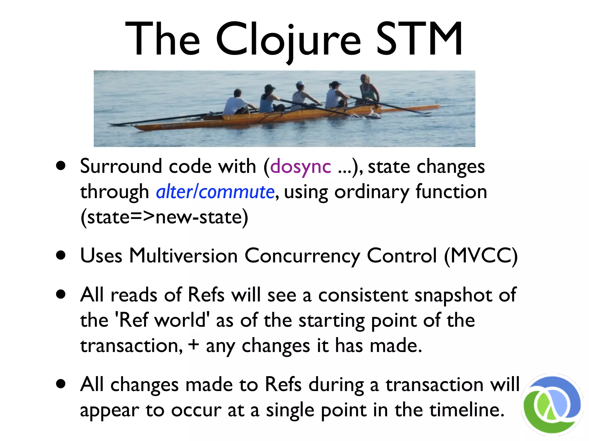 The Clojure STM

•   Surround code with (dosync ...), state changes
    through alter/commute, using ordinary function
    (state=>new-state)

•   Uses Multiversion Concurrency Control (MVCC)

•   All reads of Refs will see a consistent snapshot of
    the 'Ref world' as of the starting point of the
    transaction, + any changes it has made.

•   All changes made to Refs during a transaction will
    appear to occur at a single point in the timeline.
 
