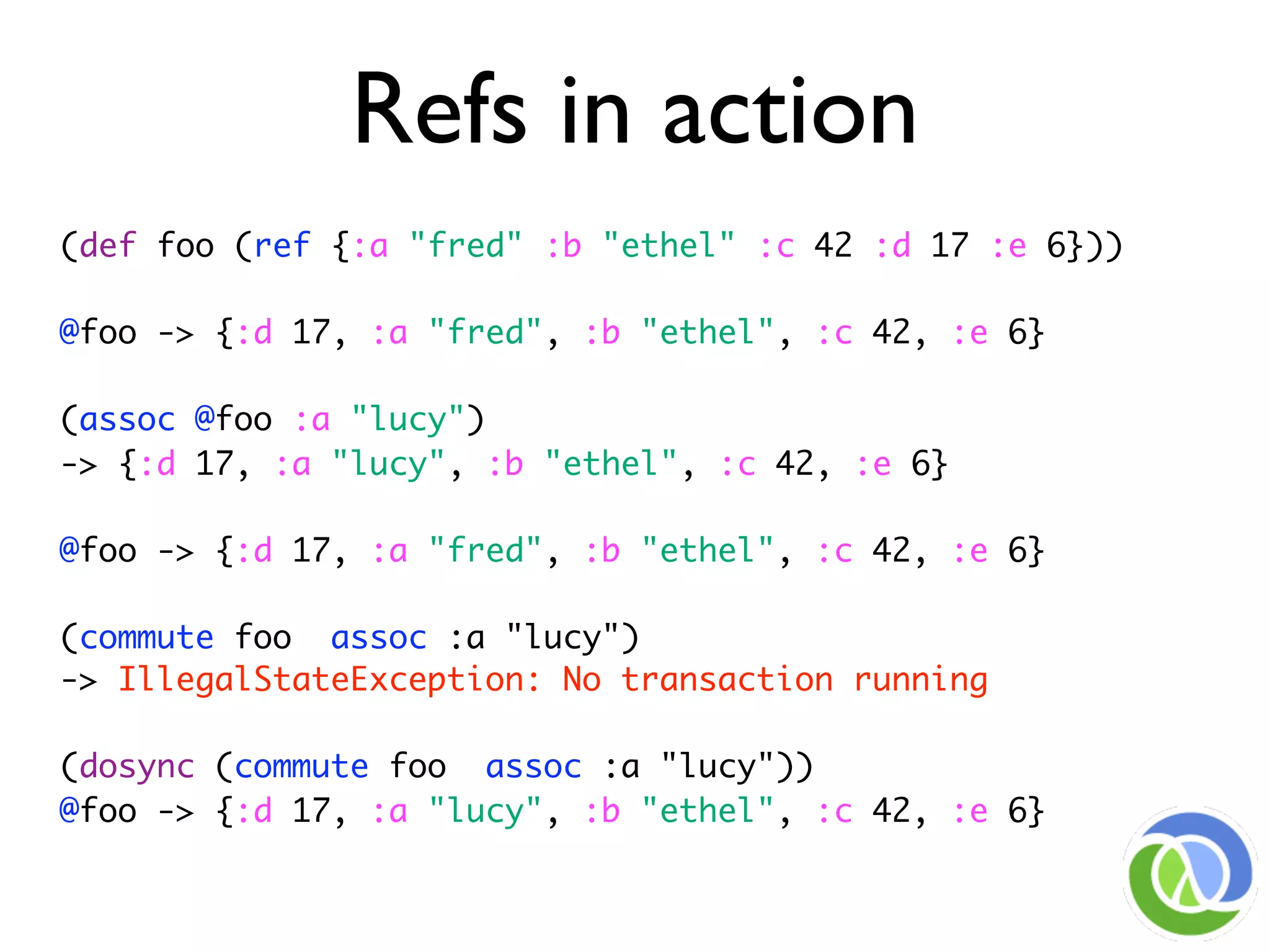 Refs in action
(def foo (ref {:a "fred" :b "ethel" :c 42 :d 17 :e 6}))

@foo -> {:d 17, :a "fred", :b "ethel", :c 42, :e 6}

(assoc @foo :a "lucy")
-> {:d 17, :a "lucy", :b "ethel", :c 42, :e 6}

@foo -> {:d 17, :a "fred", :b "ethel", :c 42, :e 6}

(commute foo assoc :a "lucy")
-> IllegalStateException: No transaction running

(dosync (commute foo assoc :a "lucy"))
@foo -> {:d 17, :a "lucy", :b "ethel", :c 42, :e 6}
 