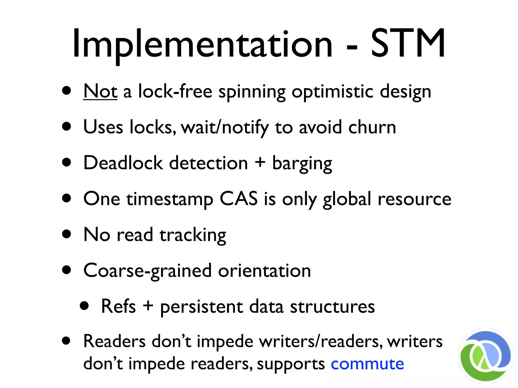 Implementation - STM
• Not a lock-free spinning optimistic design
• Uses locks, wait/notify to avoid churn
• Deadlock detection + barging
• One timestamp CAS is only global resource
• No read tracking
• Coarse-grained orientation
  • Refs + persistent data structures
•   Readers don’t impede writers/readers, writers
    don’t impede readers, supports commute
 