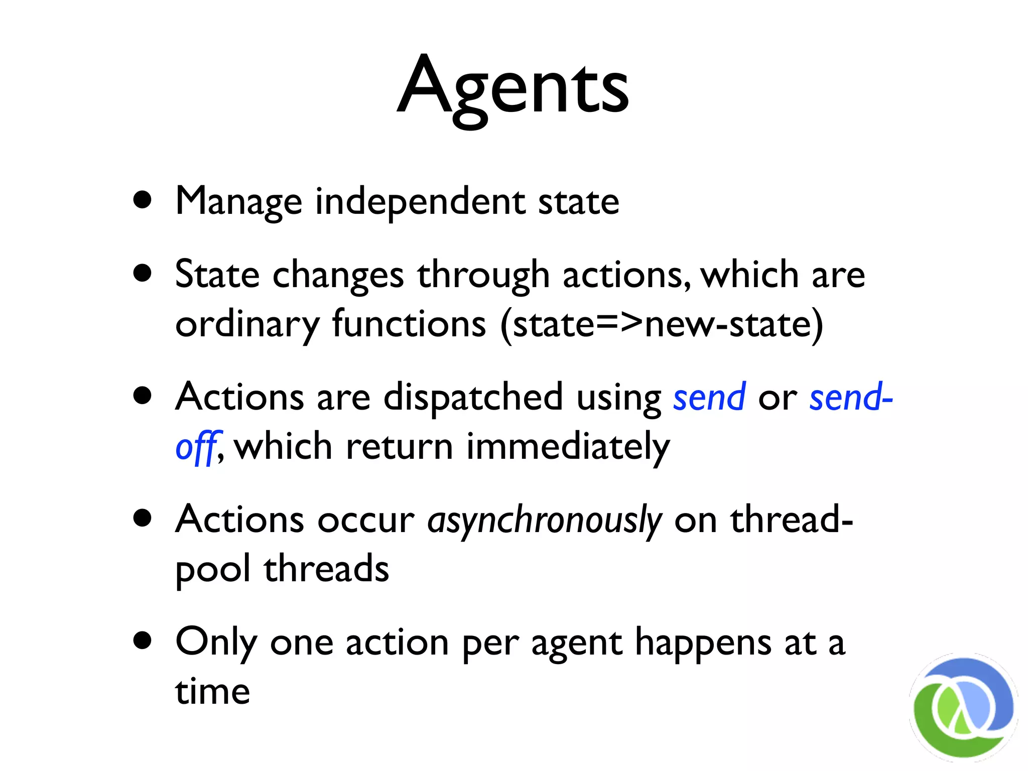 Agents
• Manage independent state
• State changes through actions, which are
  ordinary functions (state=>new-state)
• Actions are dispatched using send or send-
  off, which return immediately
• Actions occur asynchronously on thread-
  pool threads
• Only one action per agent happens at a
  time
 