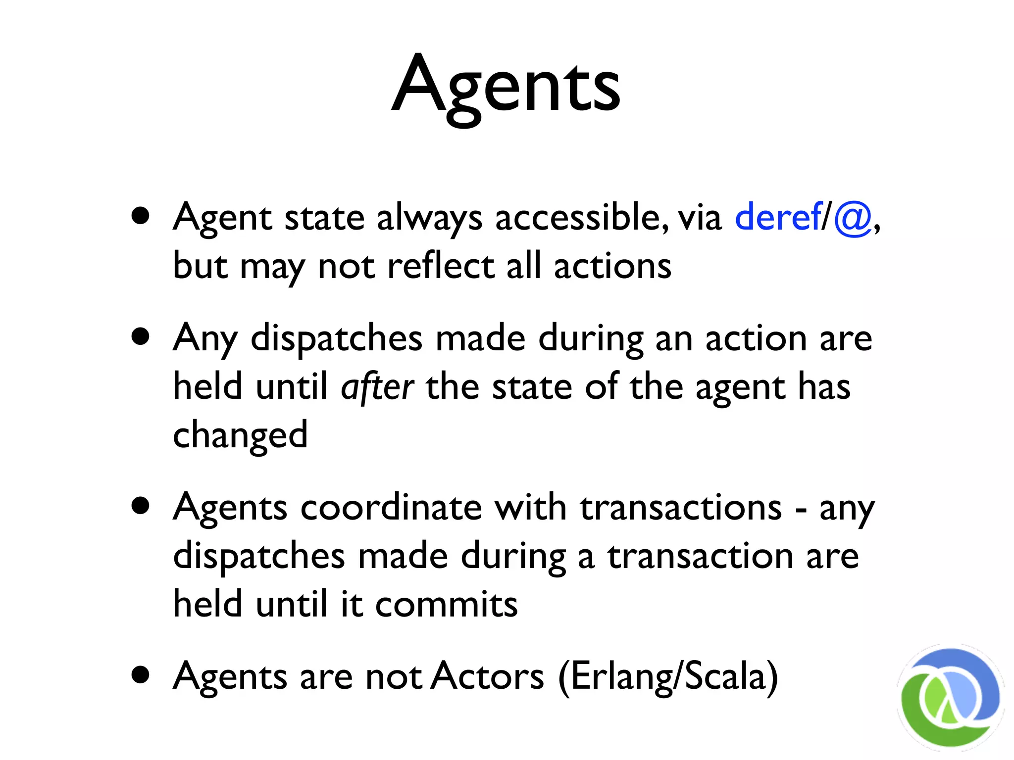Agents
• Agent state always accessible, via deref/@,
  but may not reﬂect all actions
• Any dispatches made during an action are
  held until after the state of the agent has
  changed
• Agents coordinate with transactions - any
  dispatches made during a transaction are
  held until it commits
• Agents are not Actors (Erlang/Scala)
 