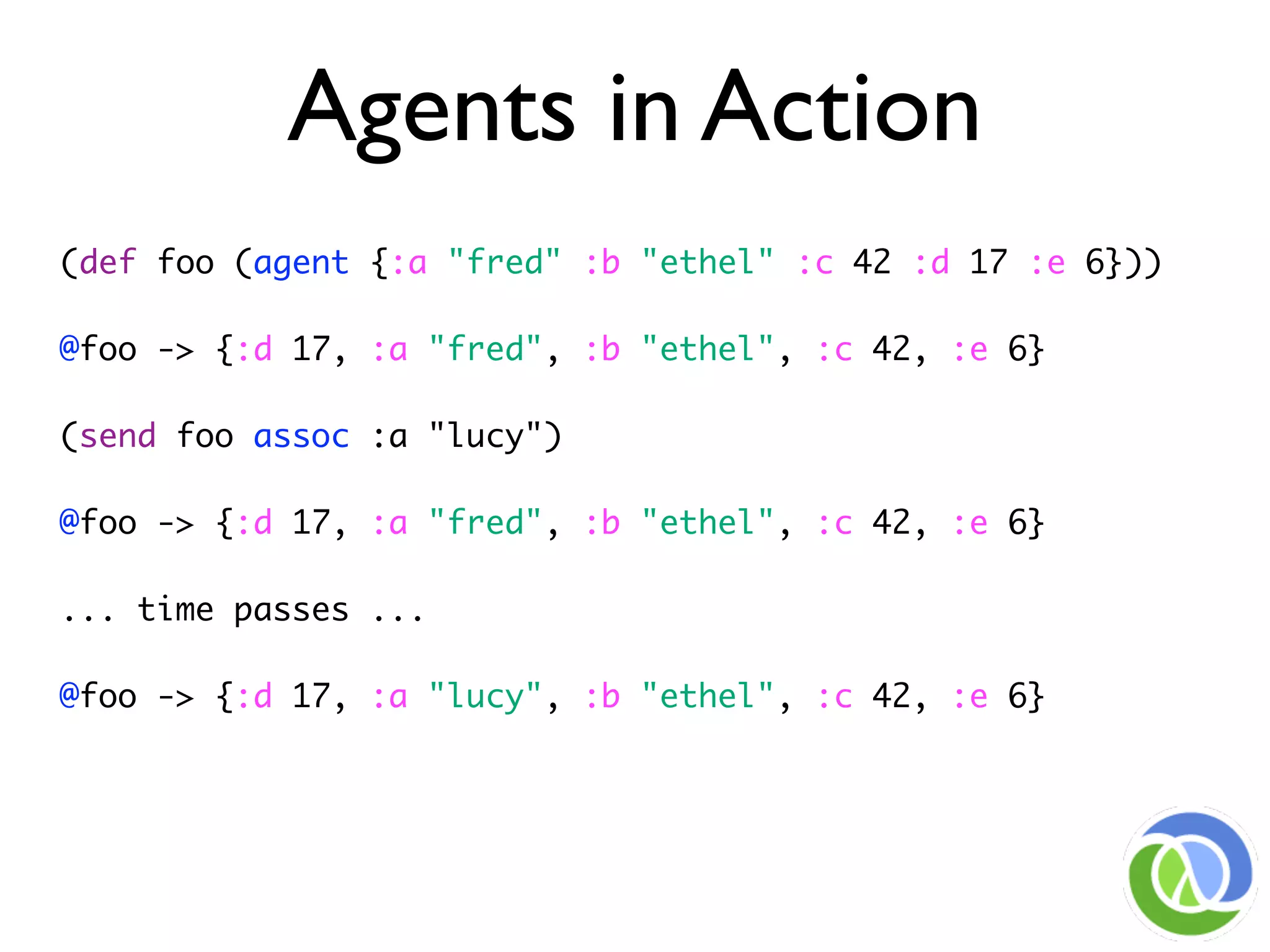 Agents in Action
(def foo (agent {:a "fred" :b "ethel" :c 42 :d 17 :e 6}))

@foo -> {:d 17, :a "fred", :b "ethel", :c 42, :e 6}

(send foo assoc :a "lucy")

@foo -> {:d 17, :a "fred", :b "ethel", :c 42, :e 6}

... time passes ...

@foo -> {:d 17, :a "lucy", :b "ethel", :c 42, :e 6}
 