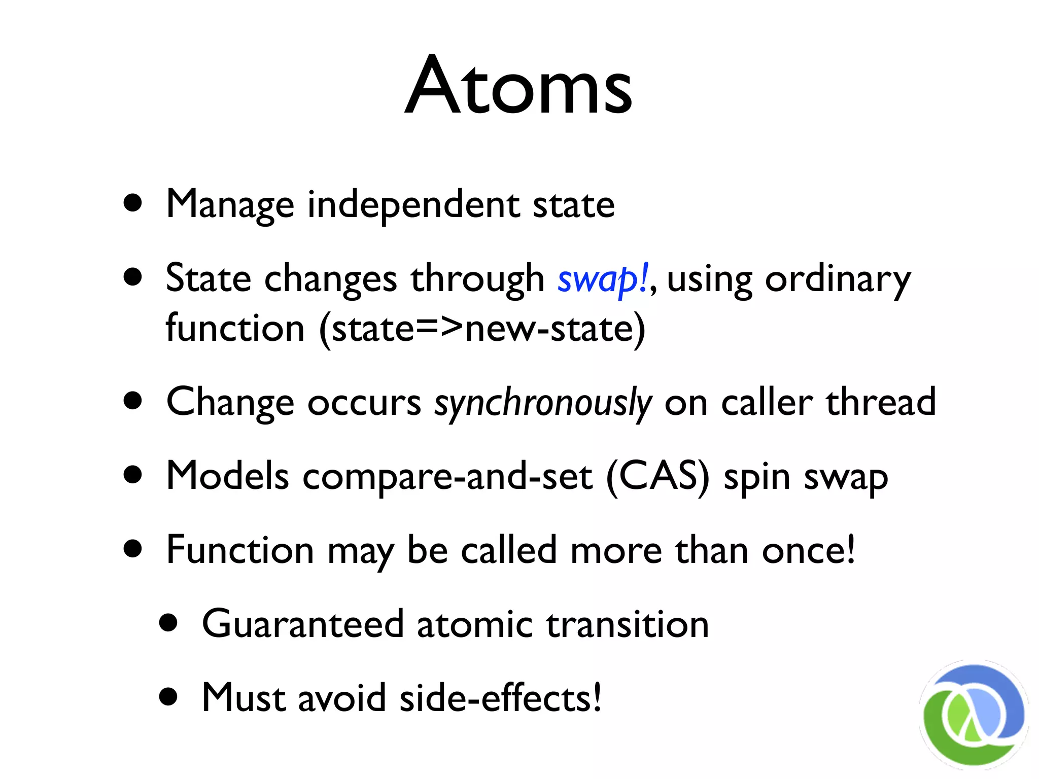 Atoms
• Manage independent state
• State changes through swap!, using ordinary
  function (state=>new-state)
• Change occurs synchronously on caller thread
• Models compare-and-set (CAS) spin swap
• Function may be called more than once!
 • Guaranteed atomic transition
 • Must avoid side-effects!
 