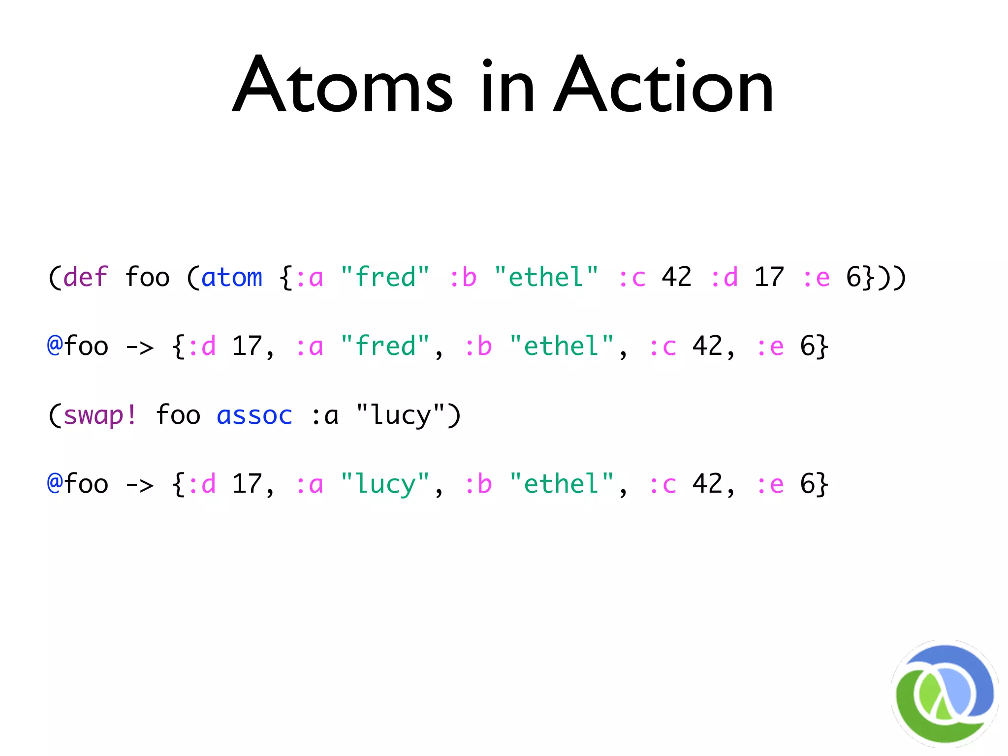 Atoms in Action

(def foo (atom {:a "fred" :b "ethel" :c 42 :d 17 :e 6}))

@foo -> {:d 17, :a "fred", :b "ethel", :c 42, :e 6}

(swap! foo assoc :a "lucy")

@foo -> {:d 17, :a "lucy", :b "ethel", :c 42, :e 6}
 