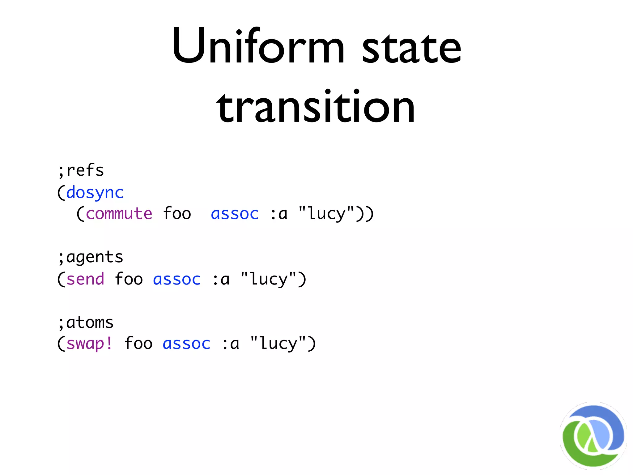 Uniform state
            transition
;refs
(dosync
  (commute foo   assoc :a "lucy"))

;agents
(send foo assoc :a "lucy")

;atoms
(swap! foo assoc :a "lucy")
 