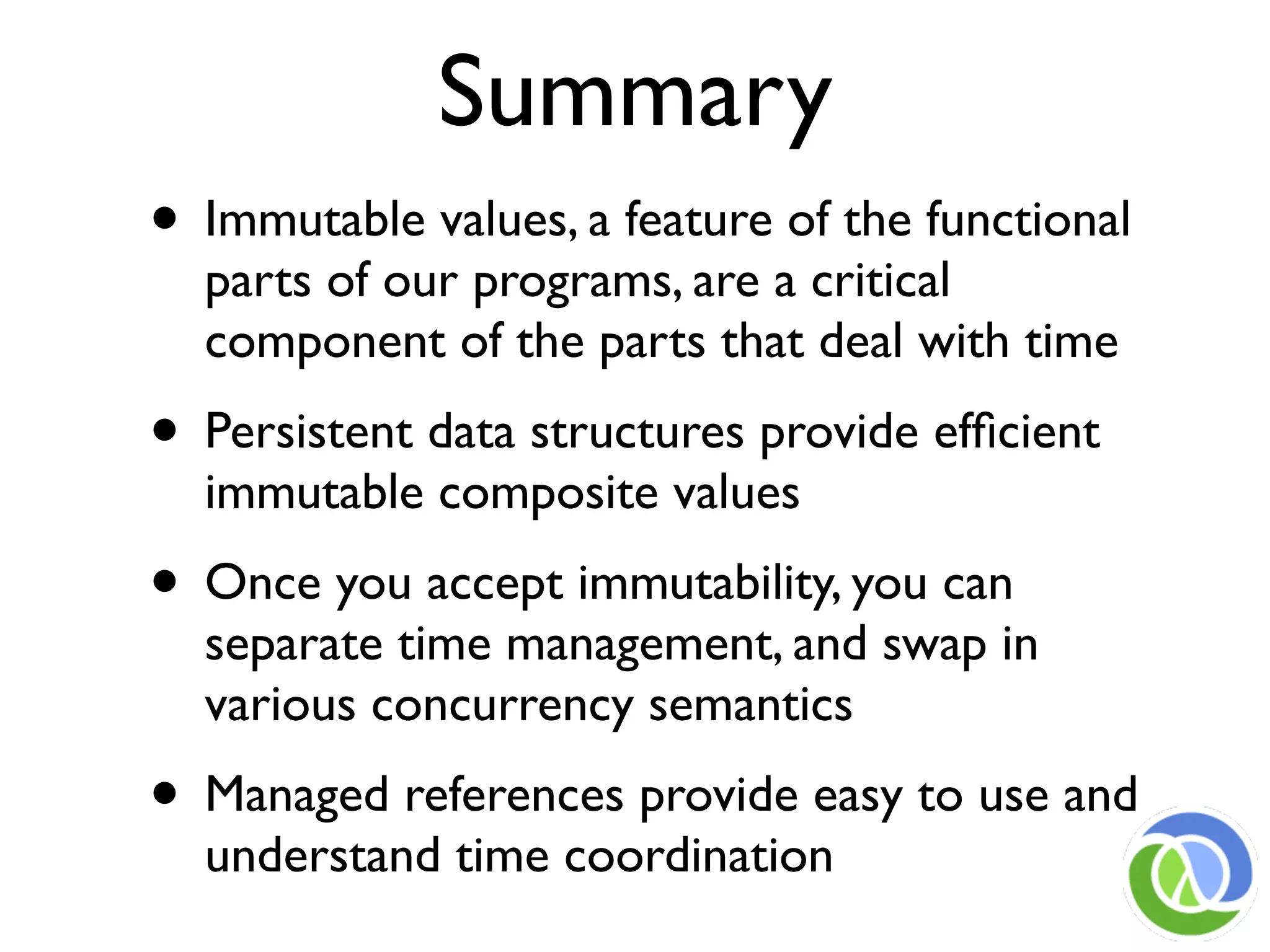Summary
• Immutable values, a feature of the functional
  parts of our programs, are a critical
  component of the parts that deal with time
• Persistent data structures provide efﬁcient
  immutable composite values
• Once you accept immutability, you can
  separate time management, and swap in
  various concurrency semantics
• Managed references provide easy to use and
  understand time coordination
 