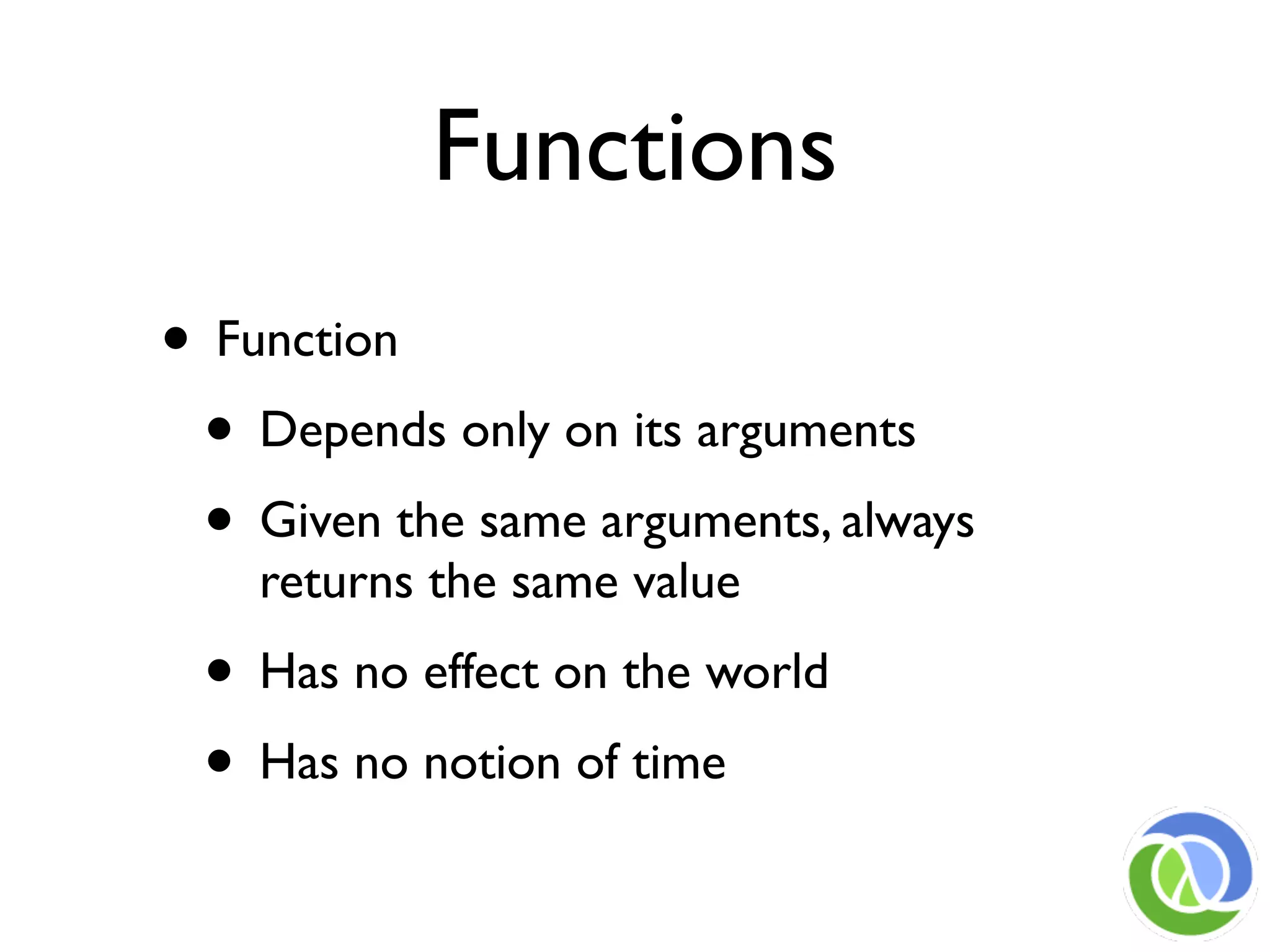 Functions
• Function
 • Depends only on its arguments
 • Given the same arguments, always
    returns the same value
 • Has no effect on the world
 • Has no notion of time
 