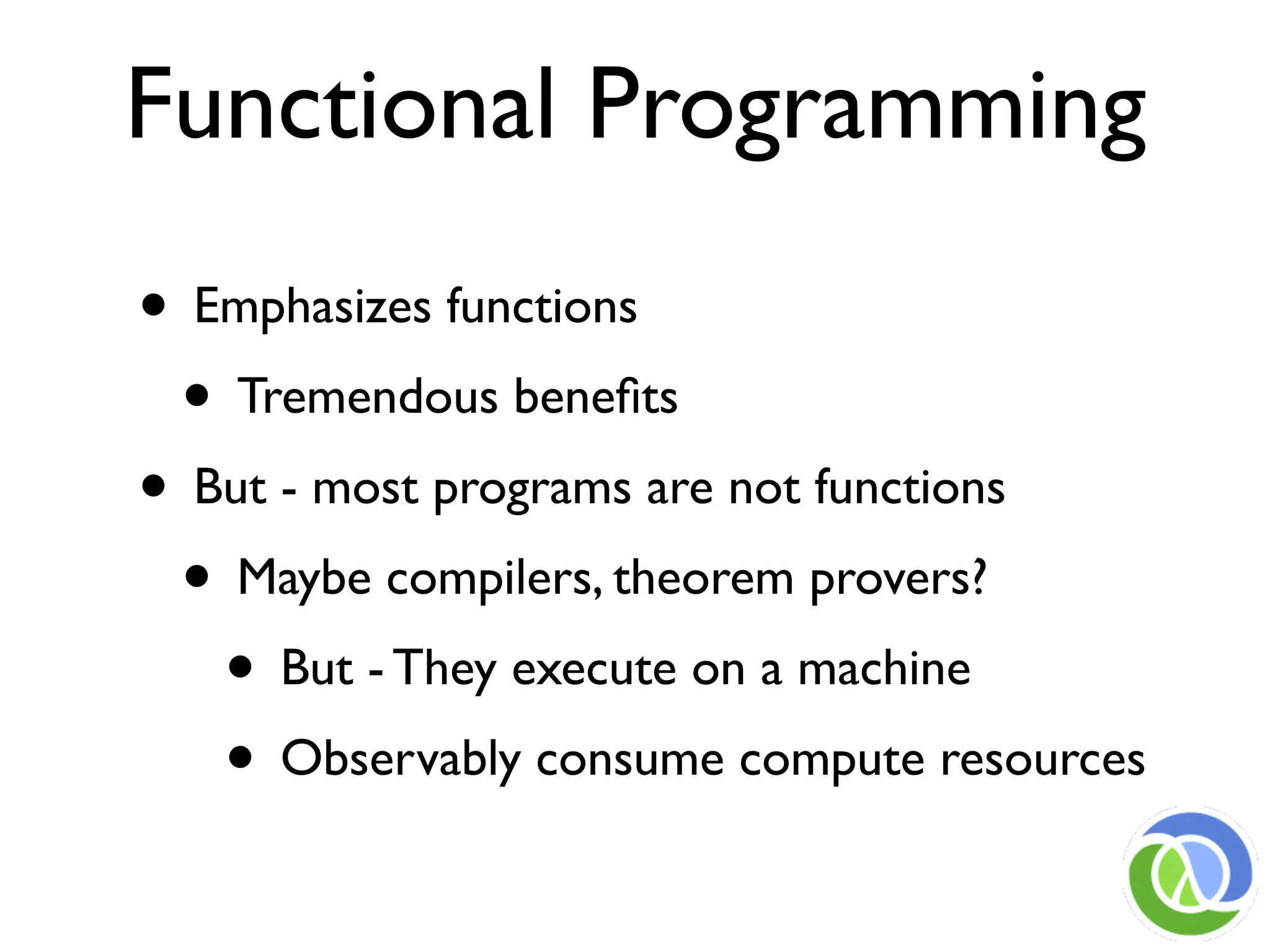 Functional Programming
• Emphasizes functions
 • Tremendous beneﬁts
• But - most programs are not functions
 • Maybe compilers, theorem provers?
   • But - They execute on a machine
   • Observably consume compute resources
 