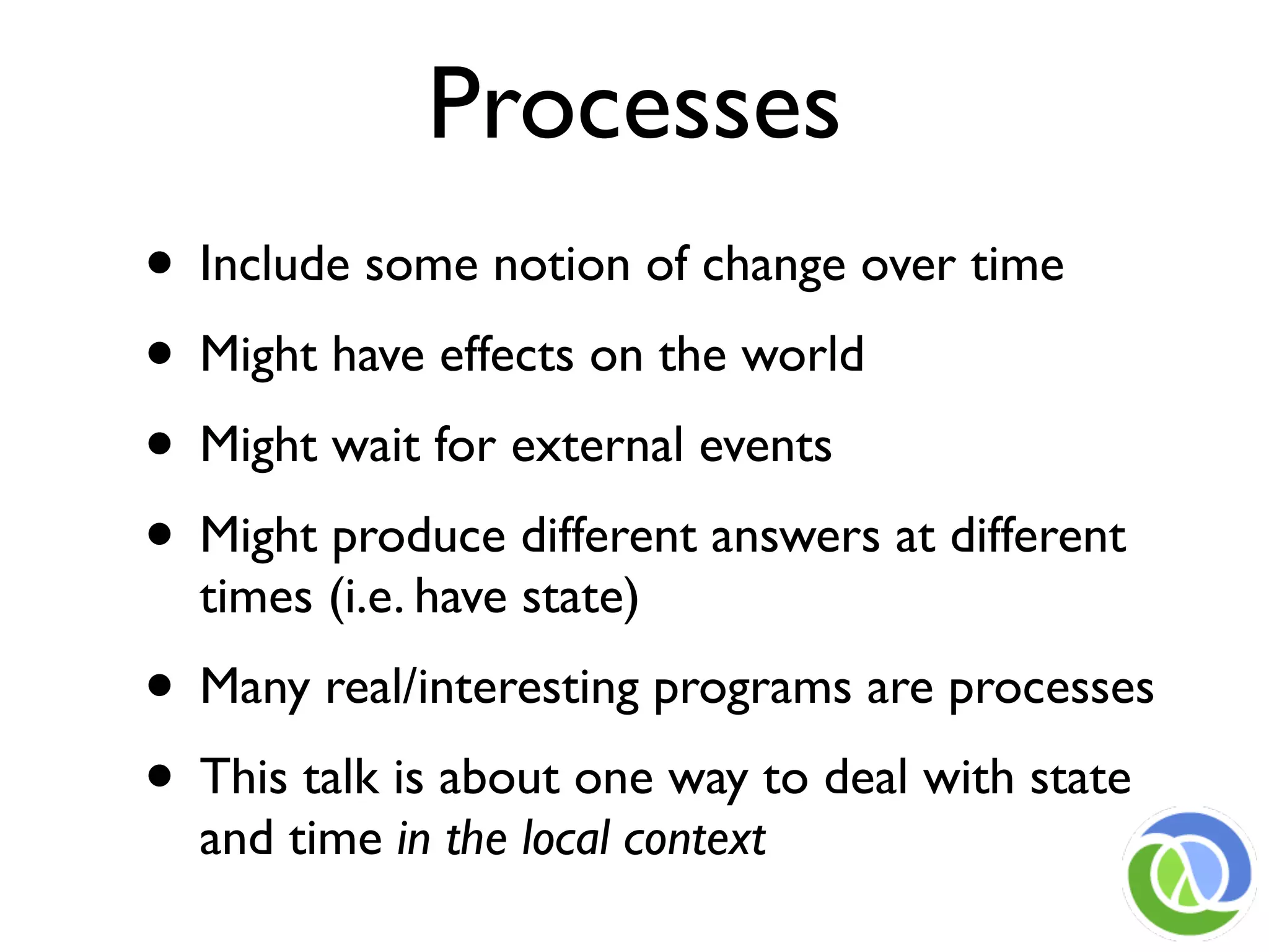 Processes
• Include some notion of change over time
• Might have effects on the world
• Might wait for external events
• Might produce different answers at different
  times (i.e. have state)
• Many real/interesting programs are processes
• This talk is about one way to deal with state
  and time in the local context
 