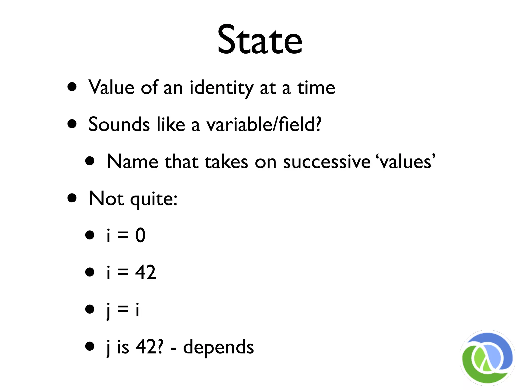 State
• Value of an identity at a time
• Sounds like a variable/ﬁeld?
 • Name that takes on successive ‘values’
• Not quite:
 • i=0
 • i = 42
 • j=i
 • j is 42? - depends
 