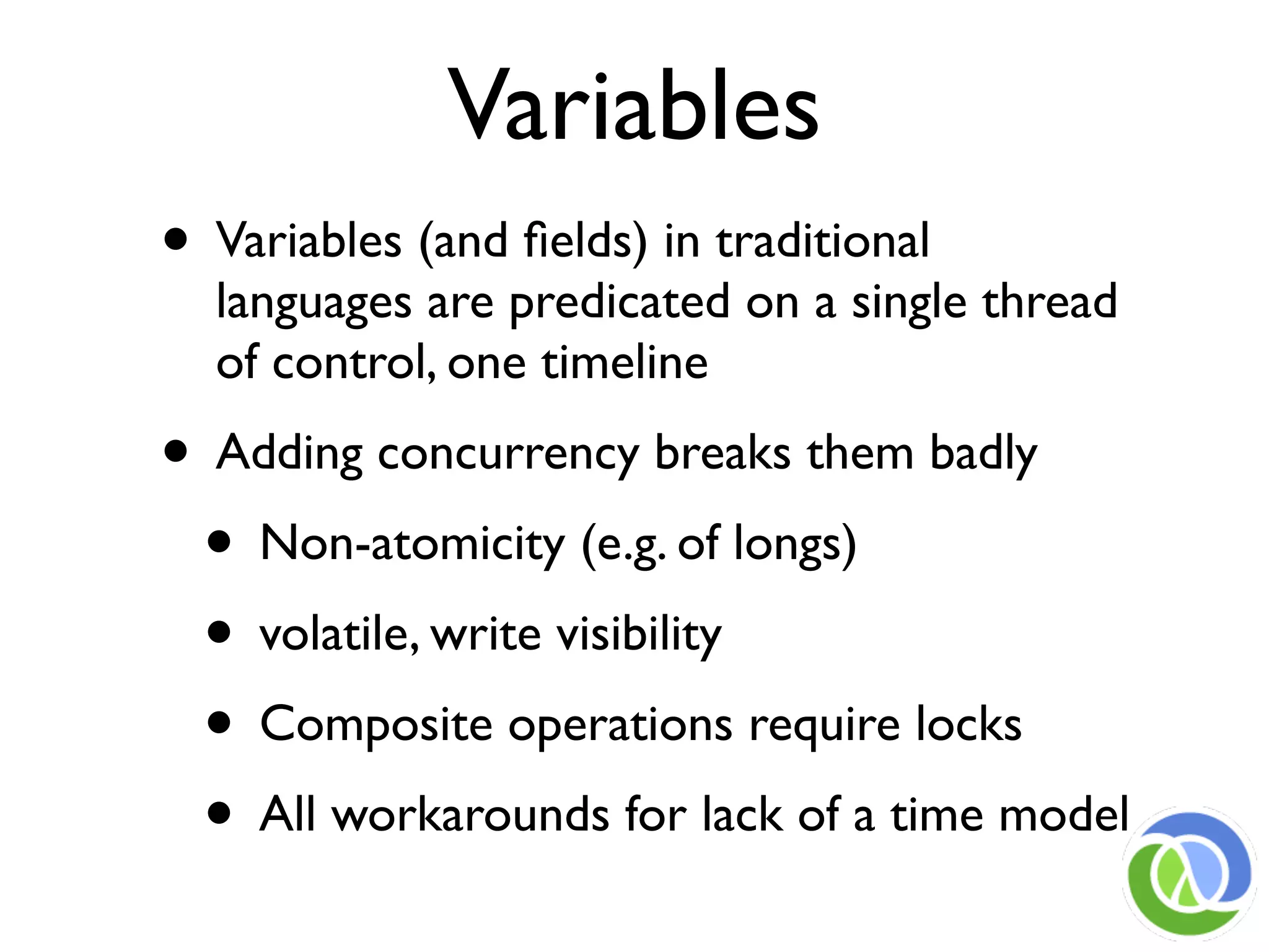 Variables
• Variables (and ﬁelds) in traditional
  languages are predicated on a single thread
  of control, one timeline
• Adding concurrency breaks them badly
 • Non-atomicity (e.g. of longs)
 • volatile, write visibility
 • Composite operations require locks
 • All workarounds for lack of a time model
 