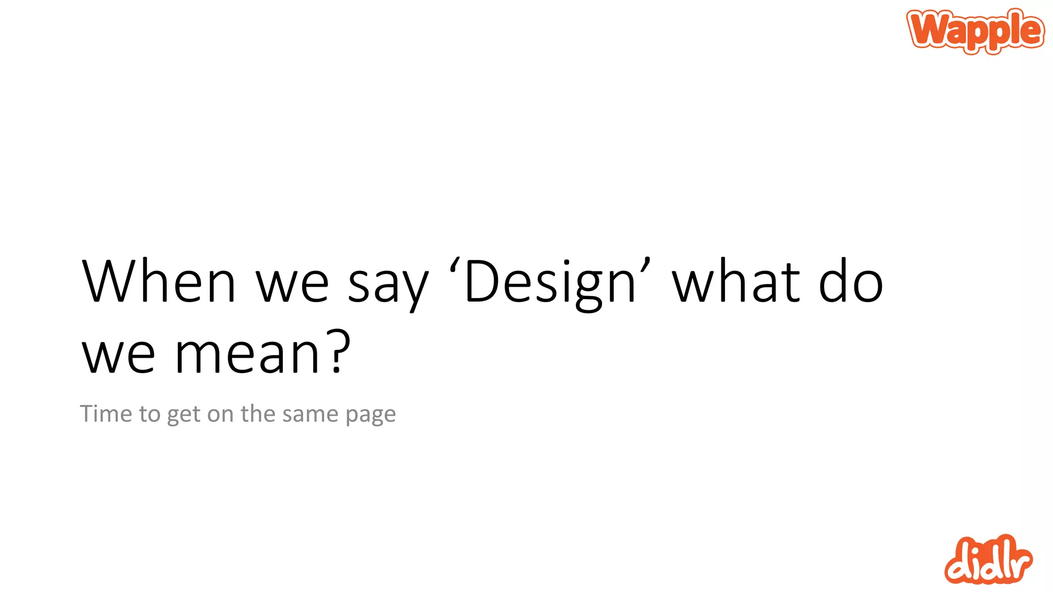 When we say ‘Design’ what do
we mean?
Time to get on the same page
 
