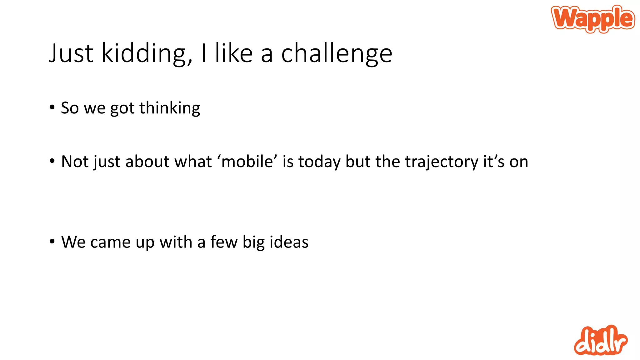 Just kidding, I like a challenge
• So we got thinking
• Not just about what ‘mobile’ is today but the trajectory it’s on
• We came up with a few big ideas
 