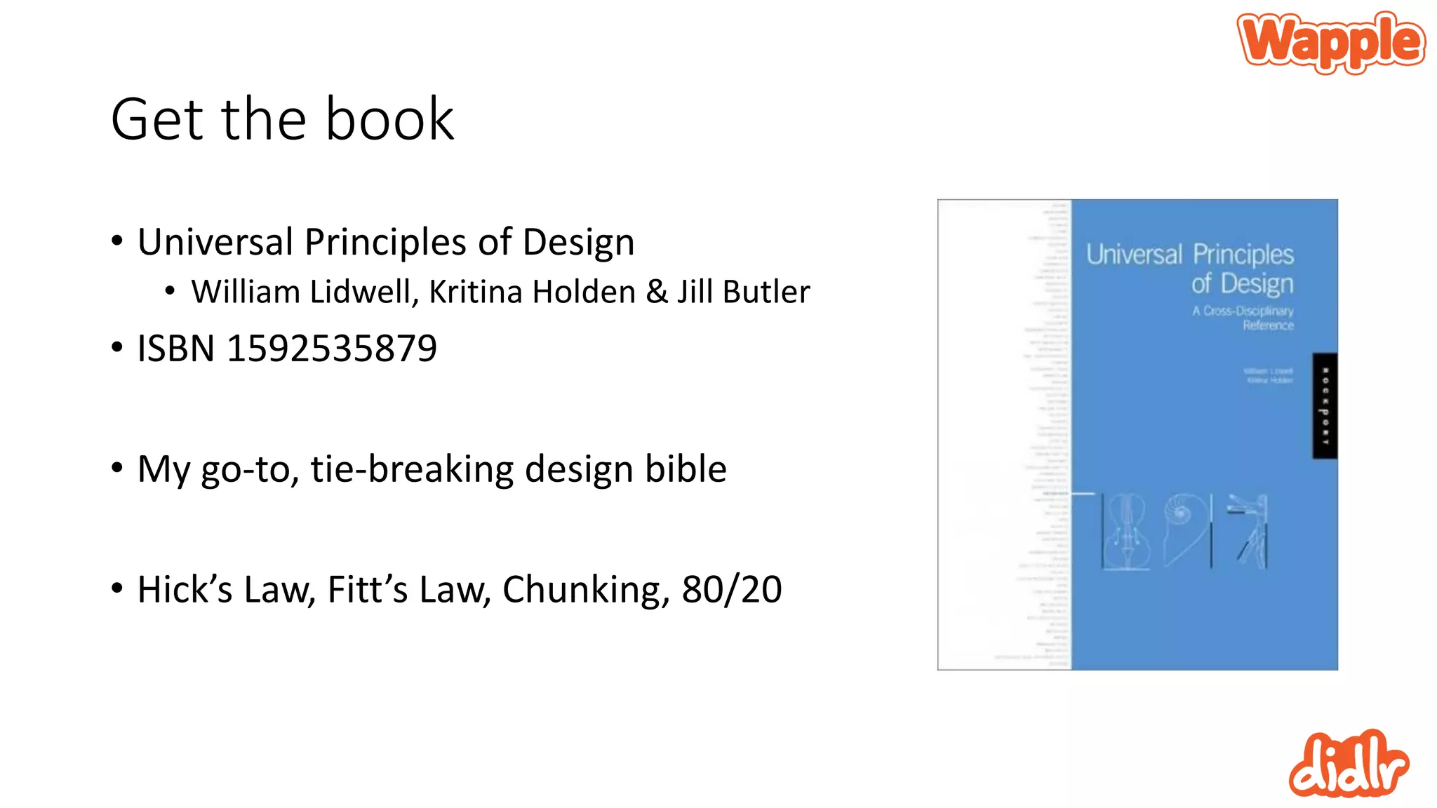 Get the book
• Universal Principles of Design
• William Lidwell, Kritina Holden & Jill Butler
• ISBN 1592535879
• My go-to, tie-breaking design bible
• Hick’s Law, Fitt’s Law, Chunking, 80/20
 