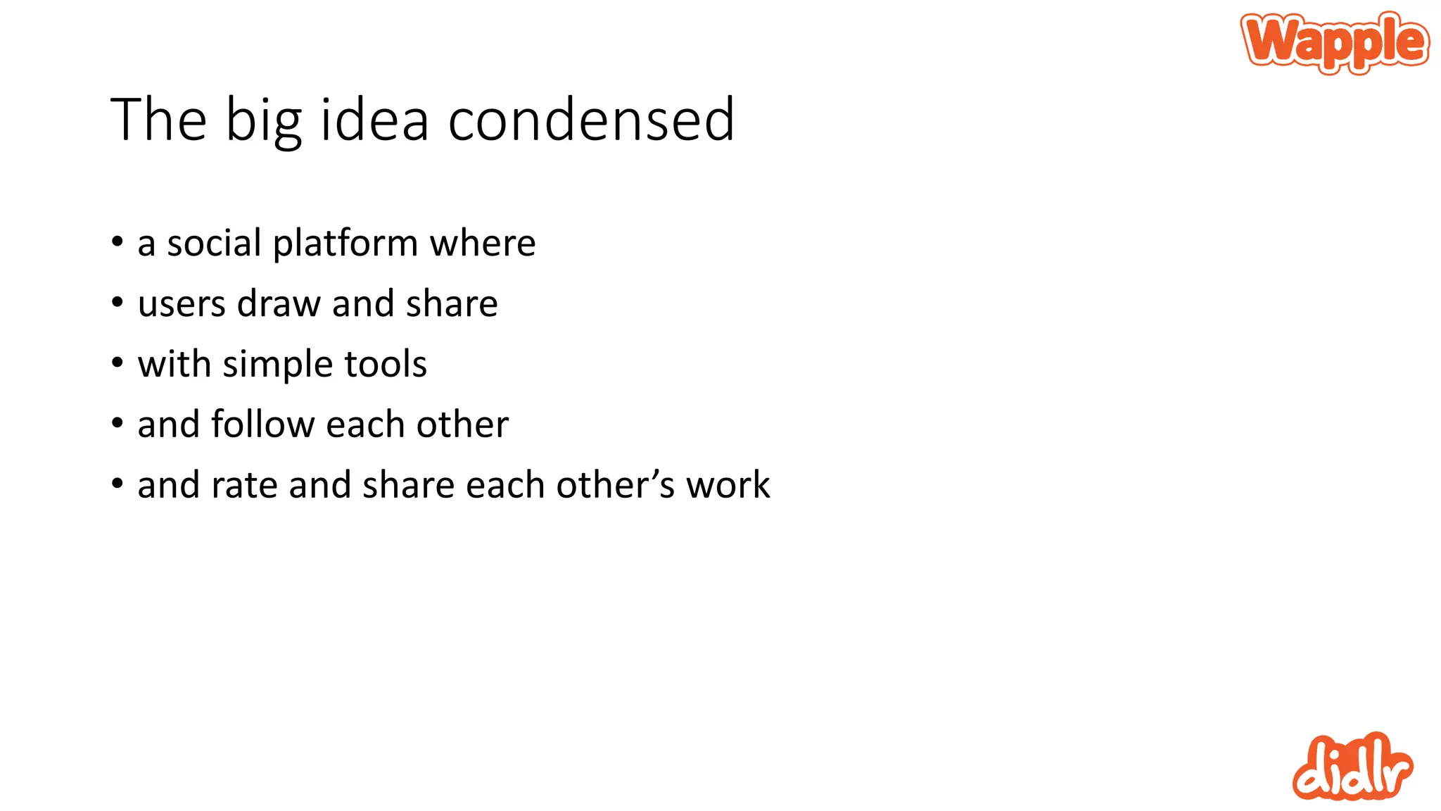 The big idea condensed
• a social platform where
• users draw and share
• with simple tools
• and follow each other
• and rate and share each other’s work
 