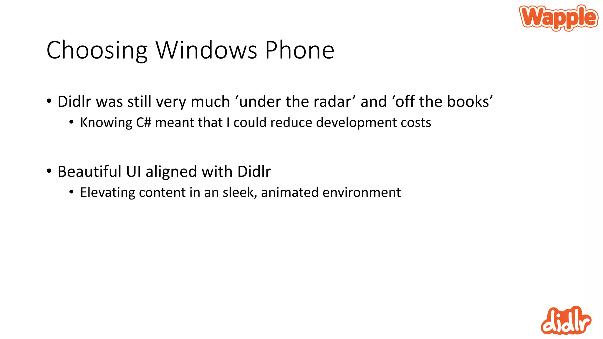 Choosing Windows Phone
• Didlr was still very much ‘under the radar’ and ‘off the books’
• Knowing C# meant that I could reduce development costs
• Beautiful UI aligned with Didlr
• Elevating content in an sleek, animated environment
 