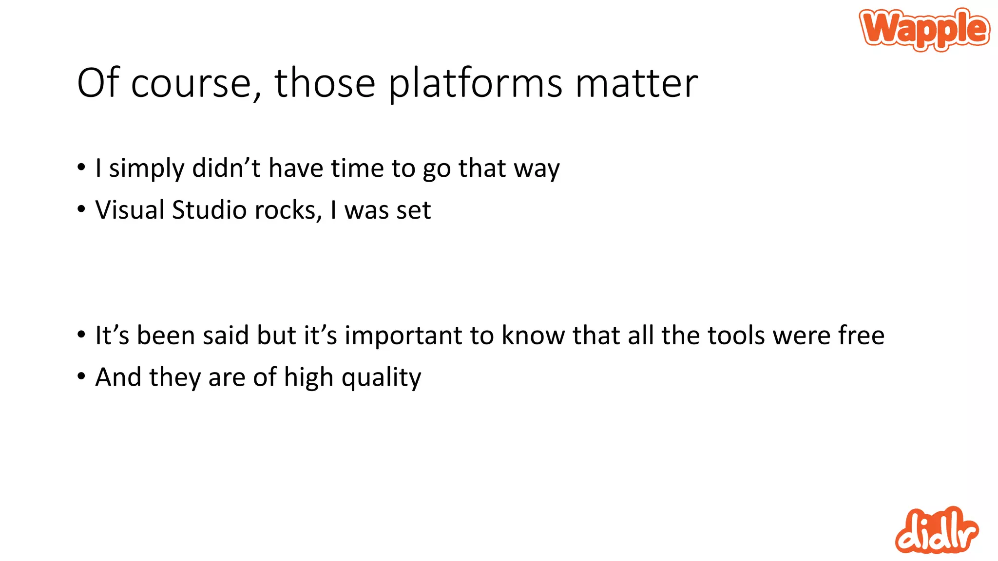 Of course, those platforms matter
• I simply didn’t have time to go that way
• Visual Studio rocks, I was set
• It’s been said but it’s important to know that all the tools were free
• And they are of high quality
 