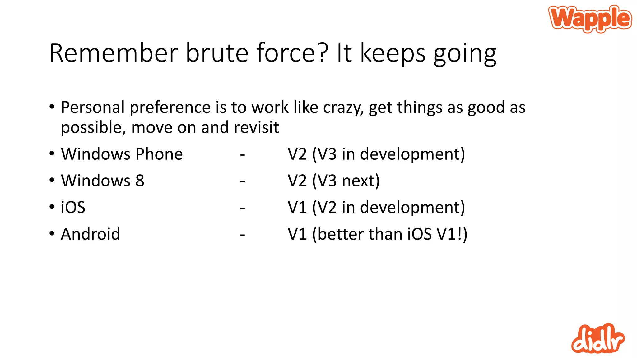 Remember brute force? It keeps going
• Personal preference is to work like crazy, get things as good as
possible, move on and revisit
• Windows Phone - V2 (V3 in development)
• Windows 8 - V2 (V3 next)
• iOS - V1 (V2 in development)
• Android - V1 (better than iOS V1!)
 