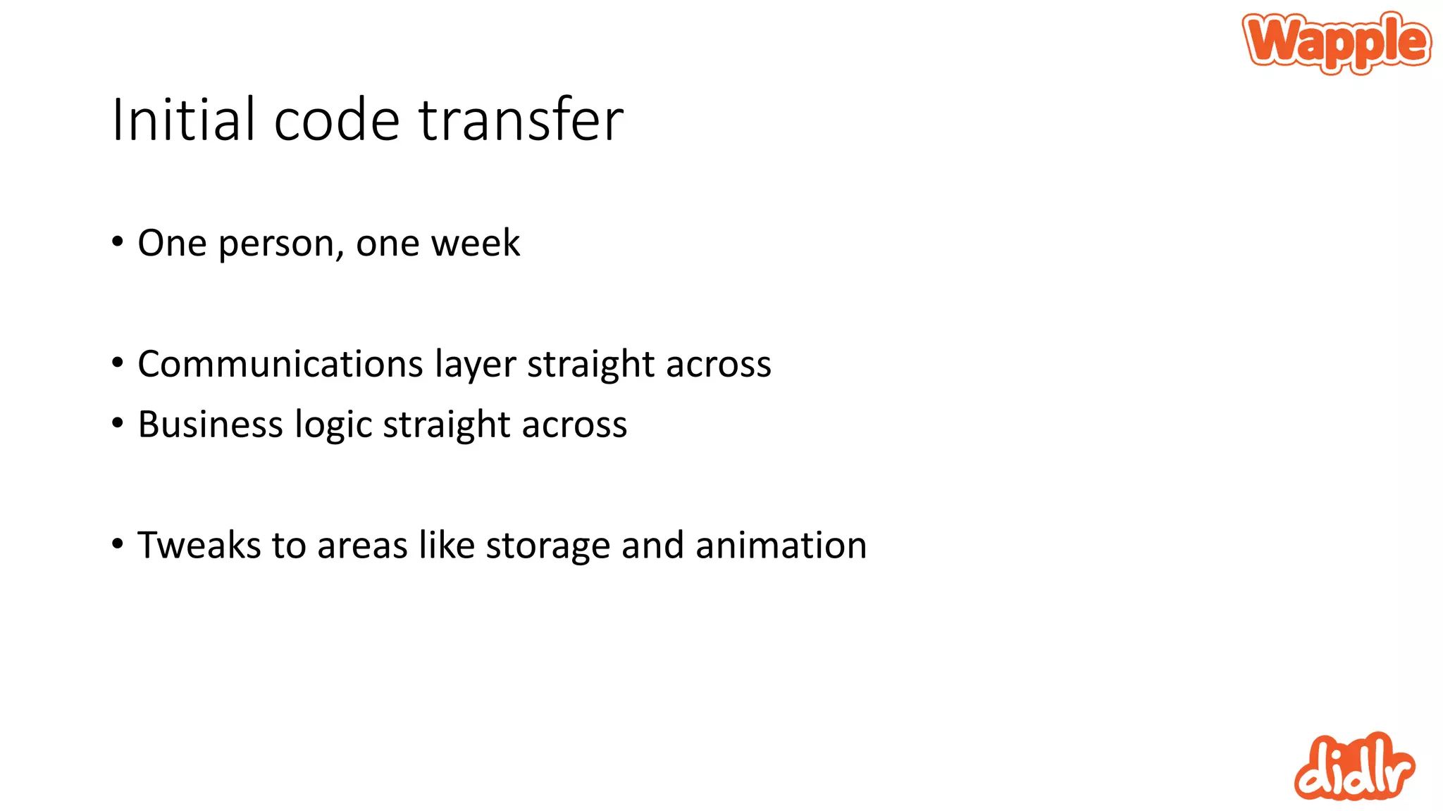 Initial code transfer
• One person, one week
• Communications layer straight across
• Business logic straight across
• Tweaks to areas like storage and animation
 