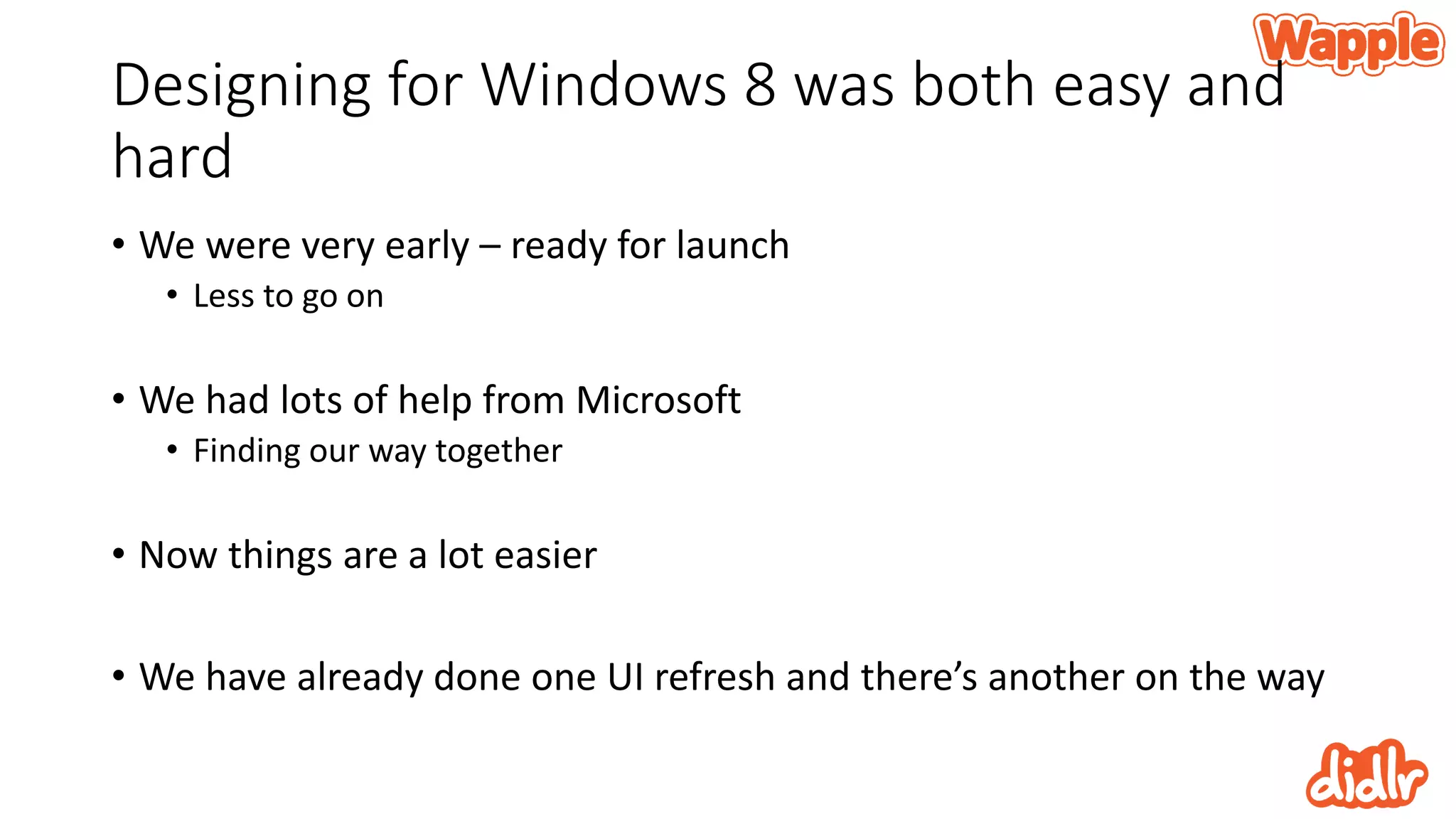 Designing for Windows 8 was both easy and
hard
• We were very early – ready for launch
• Less to go on
• We had lots of help from Microsoft
• Finding our way together
• Now things are a lot easier
• We have already done one UI refresh and there’s another on the way
 
