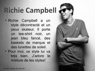Richie Campbell
  • Richie Campbell a un
     style décontracté et un
     peux skateur. Il porte
     un tee-shirt noir, un
     jean bleu fancé, des
     baskets de marque et
     des lunettes de soleil.
  • Pour moi, ce style lui va
     très bien. J’adore le
     misture de les styles!

Carolina Guedes de Andrade
 
