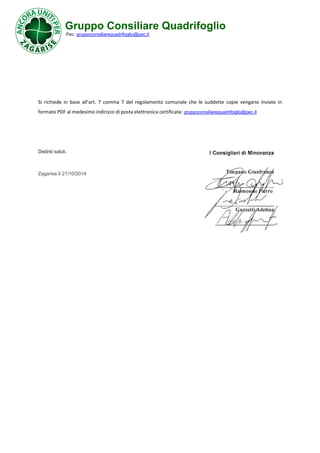 Gruppo Consiliare Quadrifoglio 
Pec: gruppoconsiliarequadrifoglio@pec.it 
Si richiede in base all’art. 7 comma 7 del regolamento comunale che le suddette copie vengano inviate in 
formato PDF al medesimo indirizzo di posta elettronica certificata: gruppoconsiliarequadrifoglio@pec.it 
Distinti saluti. 
Zagarise lì 21/10/2014 
