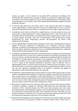 Pag.3/4
d’opera, per quelle e le altre attività, fra cui quella dell’ex carbonile ora bonificato (Val
Fornola) allo stato indicata come eventuale, rivedendo ove necessario il quadro degli impatti
e dei relativi interventi di mitigazione, che necessita di approfondimento, estendendo il piano
di monitoraggio in corso d’opera a tutti i fattori ambientali potenzialmente soggetti ad impatti
significativi negativi.
6. In relazione alle dismissioni che saranno attuate a fine esercizio delle opere in progetto,
occorre approfondire il quadro degli interventi previsti identificando fin d’ora i necessari
interventi di riqualificazione del territorio a compensazione finale degli impatti determinati.
7. Considerato che gli interventi di bonifica e riqualificazione sono stati coadiuvati da una rete
di piezometri, occorre approfondire l’assetto idrogeologico locale e alla scala di area vasta,
indicando inoltre la localizzazione e le caratteristiche di tutti i pozzi presenti e relativi usi, fra
cui quelli oggetto di prelievi idrici per il funzionamento nella configurazione attuale,
quantificando gli effetti idrogeologici derivanti dall’azzeramento dei prelievi nella
configurazione di progetto.
8. Occorre approfondire la caratterizzazione geologica di area vasta e quella geotecnica dei siti
oggetto di interventi significativi di interazione con il sottosuolo, attraverso indagini
specifiche e significative ad integrazione dei dati di letteratura, analizzando la risposta sismica
locale dei terreni superficiali considerata la loro suscettibilità alla liquefazione, verificando
l’idoneità delle scelte progettuali allo stato implementate.
9. Considerata la predisposizione del piano preliminare di utilizzo e dunque la scelta progettuale
di riutilizzo delle terre e rocce da scavo, qualora rispondenti ai requisiti per tale impiego, nello
stesso sito rispetto a quello di produzione, si rappresenta la non idoneità dell’area logistica D
di 40.000 m2
, essendo ubicata esternamente al sito industriale circa 500 m ad Ovest del
medesimo. Pertanto, occorre verificare la piena disponibilità, idoneità e capienza della aree
A, B e C interne al sito industriale definendo la necessità o meno di utilizzare l’area E,
approfondendo inoltre la coerenza degli interventi di caratterizzazione di progetto con le
attività di bonifica, cui sono necessariamente subordinati, e specificamente di analisi di rischio
allo stato non approvate, estendendo infine il set analitico ai parametri già oggetto di
superamenti in aree limitrofe del medesimo sito regionale.
10. In relazione al settore portuale dove avviene la presa e lo scarico delle acque di mare, occorre
chiarire l’attendibilità delle modellazioni eseguite sul diffusore nella Marina di Fossamastra
nello scenario futuro di avanzamento a mare delle banchine fra il Terminal Ravano e il
Terminal del Golfo fino al pontile ENEL previsto dal Piano Regolatore Portuale, dal momento
che il reticolo di calcolo nella configurazione portuale futura presenta una risoluzione molto
inferiore rispetto a quello utilizzato nella configurazione attuale.
11. Rilevando la completa assenza di valutazione dell’impatto sulla salute delle emissioni di NH3,
si richiede di produrre e integrare le valutazioni dell’esposizione acuta dell’impatto delle
emissioni di NH3. Facendo presente che l’NH3 può essere presente nella zona anche
proveniente da altre fonti (industriali o agricole), non venendo riportati dati misurati o stimati
per caratterizzare la qualità dell’aria delle zone interessate per questo inquinante, per una
corretta valutazione è necessario che lo scenario di esposizione tenga conto anche del livello
di background di ammoniaca nella zona, sia esso stimato o misurato.
12. Relativamente all’indagine ecotossicologica, per evidenziare gli eventuali impatti sulla salute
non attesi derivanti da esposizione multipla a inquinanti chimici anche a bassi livelli, si
 