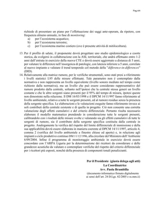 Pag.4/4
richiede di presentare un piano per l’effettuazione dei saggi ante-operam, da ripetere, con
frequenza almeno annuale, in fase di monitoring:
a) per l’ecosistema acquatico;
b) per l’ecosistema terrestre;
c) per l’ecosistema marino costiero (ove è presente attività di mitilocoltura).
13. Per il profilo di salute, il proponente dovrà progettare uno studio epidemiologico a coorte
storica, da svolgersi in collaborazione con la ASL territoriale, che andrà effettuato entro 1-2
anni dall’entrata in esercizio della nuova CTE e dovrà essere aggiornato a distanza di 5 anni,
per valutare le differenze nell’insorgenza di patologie, con latenza inferiore a 5 anni, correlate
al nuovo impianto e valutare il trend temporale col metodo della ”difference-in-differences”
(DID).
14. Relativamente alla matrice rumore, per le verifiche strumentali, sono stati presi a riferimento
i livelli statistici L95 delle misure effettuate. Tale parametro non è contemplato dalla
normativa e non rappresenta un livello equivalente (livello sonoro mediato nel tempo come
richiesto dalla normativa), ma un livello che può essere considerato rappresentativo del
rumore prodotto dalla centrale, soltanto nell’ipotesi che la centrale stessa generi un livello
costante e che le altre sorgenti siano presenti per il 95% del tempo di misura, ipotesi queste
non dimostrate nella relazione. Il DM 16/03/1998 e il DPCM 14/11/997 fanno riferimento al
livello ambientale, relativo a tutte le sorgenti presenti, ed al rumore residuo senza la presenza
della sorgente specifica. Le elaborazioni e le valutazioni eseguite fanno riferimento invece ai
soli contributi della centrale esistente e di quella in progetto. Ciò non consente una corretta
valutazione degli affetti cumulativi e del criterio differenziale. Pertanto risulta necessario
elaborare il modello matematico prendendo in considerazione tutte le sorgenti presenti,
calibrandolo con i risultati delle misure svolte e valutando sia gli effetti cumulativi di tutte le
sorgenti di rumore, sia il contributo della sorgente specifica costituita dalla centrale in
progetto. Analogamente la verifica del rispetto del limite differenziale di immissione e della
sua applicabilità dovrà essere elaborata in maniera coerente al DPCM 14/11/1997, articolo 4,
comma 2 (verifica del livello ambientale a finestre chiuse ed aperte) e, in relazione agli
impianti a ciclo produttivo continuo DM 11/12/1996, alla circolare del Ministero dell’Ambiente
6/09/2004. Infine il programma di monitoraggio ambientale in esercizio dovrà essere
concordato con l’ARPA Liguria per la determinazione dei ricettori da considerare e delle
grandezze acustiche da valutare e contemplare verifiche del rispetto del criterio differenziale
per i ricettori più esposti, nonché della presenza di componenti tonali penalizzanti.
Per il Presidente (giusta delega agli atti)
La Coordinatrice
Avv. Paola Brambilla
(documento informatico firmato digitalmente
ai sensi dell’art. 24 D.Lgs. 82/2005 e ss.mm.ii)
 