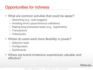 Opportunities for richness What are common activities that could be easier? Searching (e.g., auto-suggest) Avoiding errors (asynchronous validation) Making long processes faster (e.g., registration) Transactions Video/audio Where do users want more flexibility or power? Selection tools Configurators Dashboards Where are brand-immersive experiences valuable and effective? 