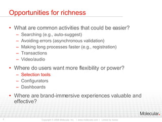 Opportunities for richness What are common activities that could be easier? Searching (e.g., auto-suggest) Avoiding errors (asynchronous validation) Making long processes faster (e.g., registration) Transactions Video/audio Where do users want more flexibility or power? Selection tools Configurators Dashboards Where are brand-immersive experiences valuable and effective? 