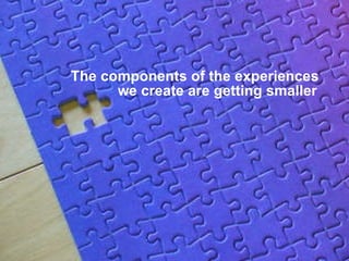 The components of the experiences    we create are getting smaller 