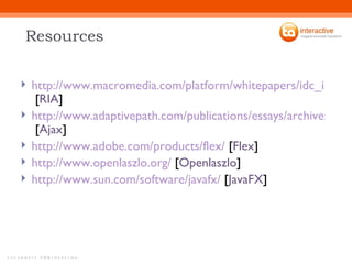 Resources http://www.macromedia.com/platform/whitepapers/idc_impact_of_rias.pdf  [ RIA ] http://www.adaptivepath.com/publications/essays/archives/000385.php  [ Ajax ] http://www.adobe.com/products/flex/  [ Flex ] http://www.openlaszlo.org/  [ Openlaszlo ] http://www.sun.com/software/javafx/  [ JavaFX ] 