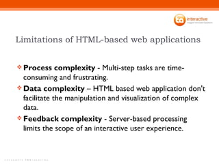 Limitations of HTML-based web applications  Process complexity  - Multi-step tasks are time-consuming and frustrating. Data complexity  – HTML based web application don't facilitate the manipulation and visualization of complex data.  Feedback complexity  - Server-based processing limits the scope of an interactive user experience. 