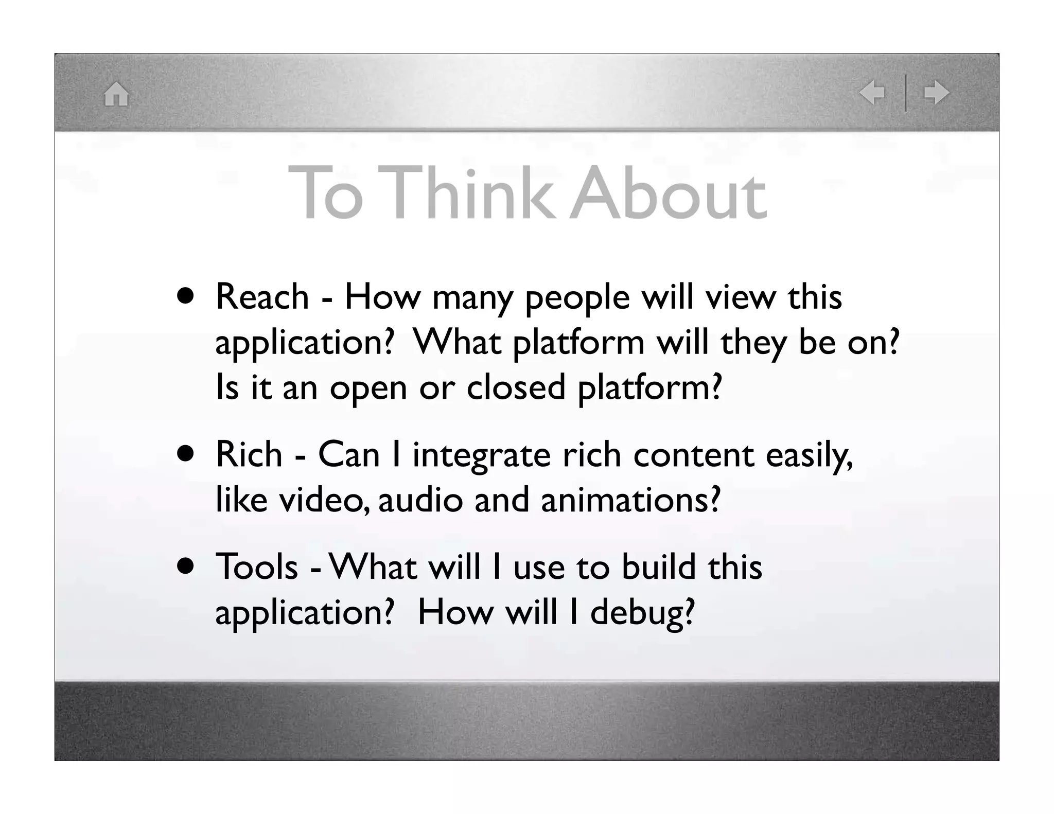 To Think About • Reach - How many people will view this application? What platform will they be on? Is it an open or closed platform? • Rich - Can I integrate rich content easily, like video, audio and animations? • Tools - What will I use to build this application? How will I debug? 