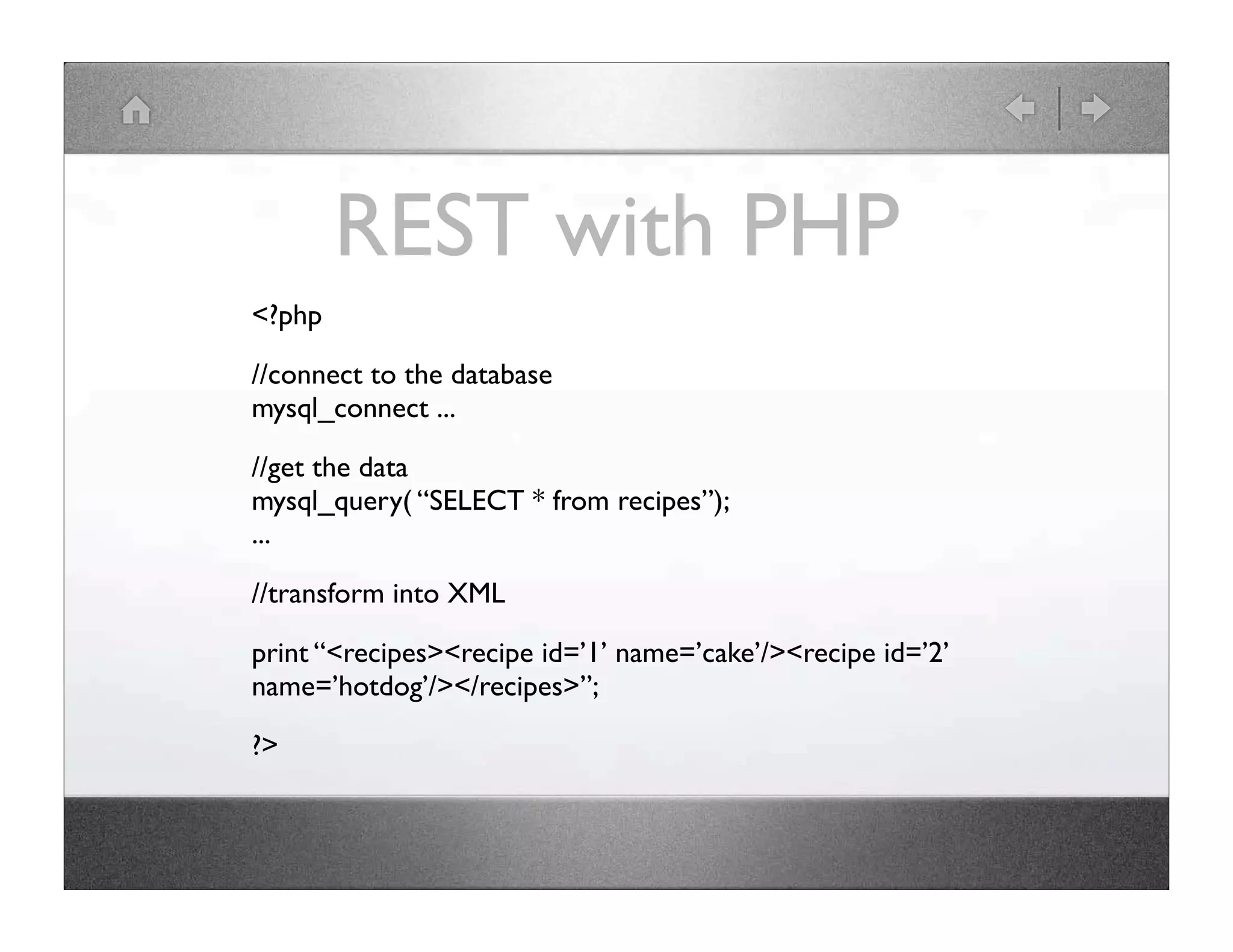 REST with PHP <?php //connect to the database mysql_connect ... //get the data mysql_query( “SELECT * from recipes”); ... //transform into XML print “<recipes><recipe id=’1’ name=’cake’/><recipe id=’2’ name=’hotdog’/></recipes>”; ?> 