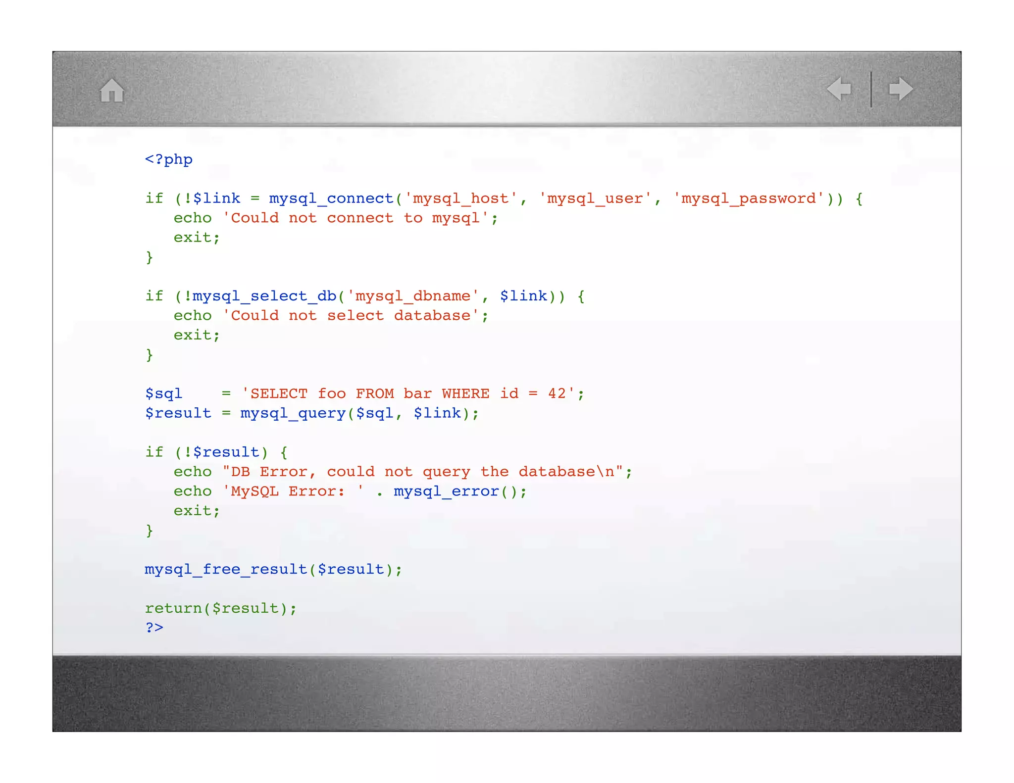 <?php if (!$link = mysql_connect('mysql_host', 'mysql_user', 'mysql_password')) { !! echo 'Could not connect to mysql'; !! exit; } if (!mysql_select_db('mysql_dbname', $link)) { !! echo 'Could not select database'; !! exit; } $sql! ! = 'SELECT foo FROM bar WHERE id = 42'; $result = mysql_query($sql, $link); if (!$result) { !! echo "DB Error, could not query the databasen"; !! echo 'MySQL Error: ' . mysql_error(); !! exit; } mysql_free_result($result); return($result); ?> 