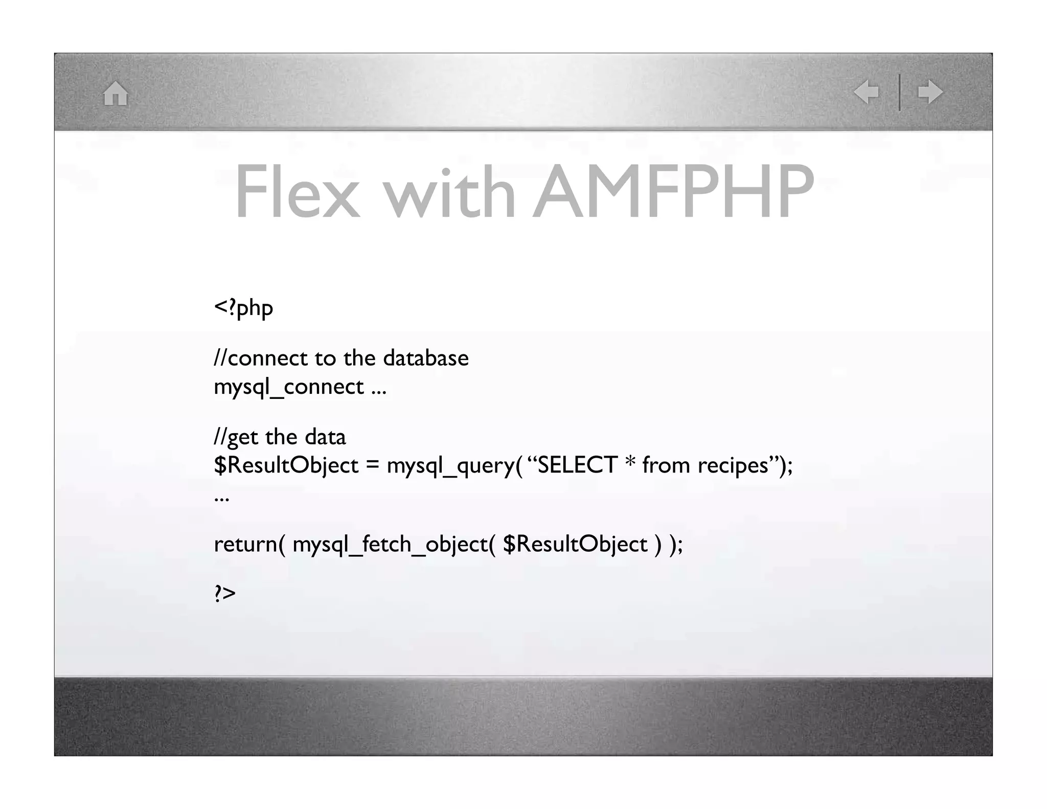 Flex with AMFPHP <?php //connect to the database mysql_connect ... //get the data $ResultObject = mysql_query( “SELECT * from recipes”); ... return( mysql_fetch_object( $ResultObject ) ); ?> 