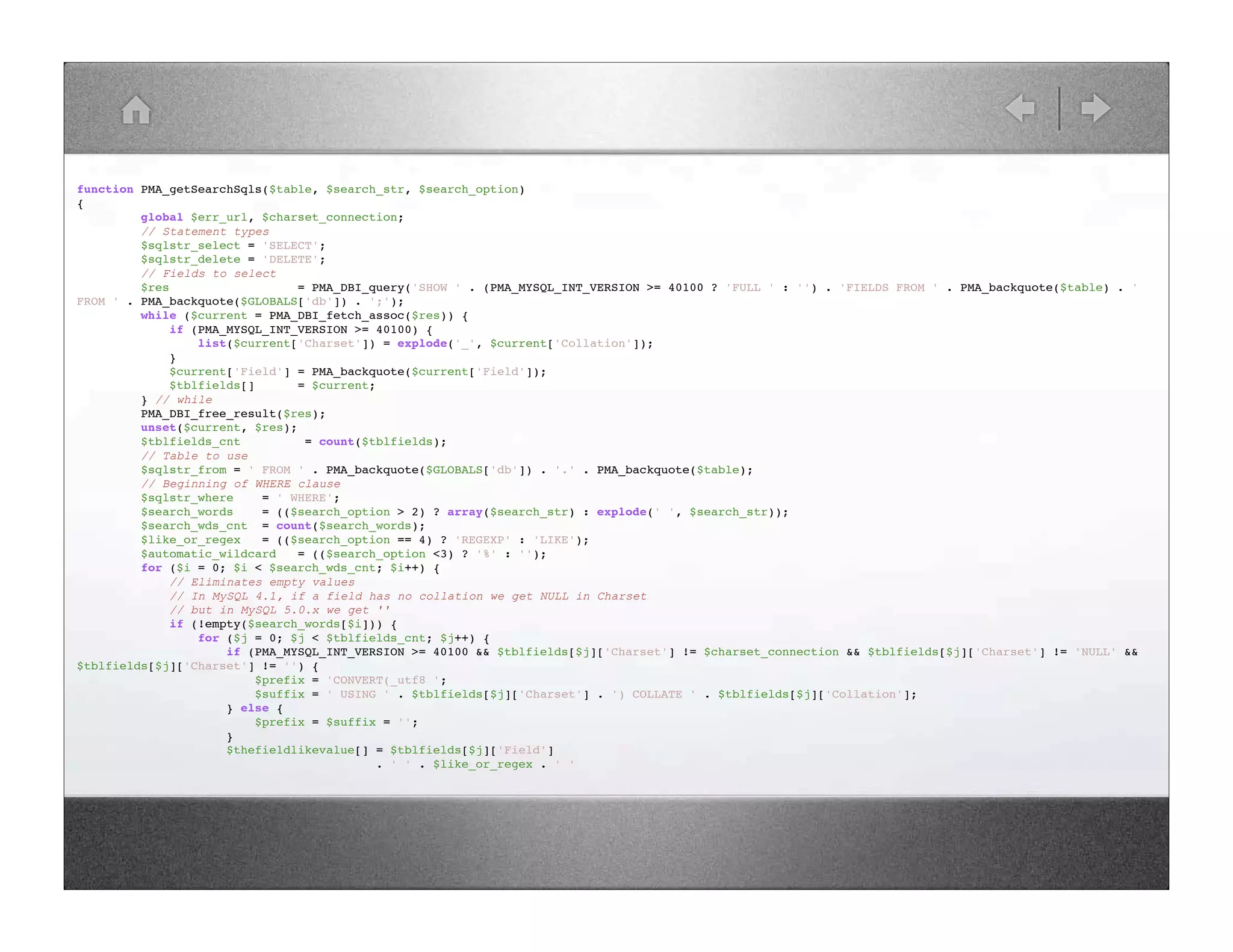 function PMA_getSearchSqls($table, $search_str, $search_option) { global $err_url, $charset_connection; // Statement types $sqlstr_select = 'SELECT'; $sqlstr_delete = 'DELETE'; // Fields to select $res = PMA_DBI_query('SHOW ' . (PMA_MYSQL_INT_VERSION >= 40100 ? 'FULL ' : '') . 'FIELDS FROM ' . PMA_backquote($table) . ' FROM ' . PMA_backquote($GLOBALS['db']) . ';'); while ($current = PMA_DBI_fetch_assoc($res)) { if (PMA_MYSQL_INT_VERSION >= 40100) { list($current['Charset']) = explode('_', $current['Collation']); } $current['Field'] = PMA_backquote($current['Field']); $tblfields[] = $current; } // while PMA_DBI_free_result($res); unset($current, $res); $tblfields_cnt = count($tblfields); // Table to use $sqlstr_from = ' FROM ' . PMA_backquote($GLOBALS['db']) . '.' . PMA_backquote($table); // Beginning of WHERE clause $sqlstr_where = ' WHERE'; $search_words = (($search_option > 2) ? array($search_str) : explode(' ', $search_str)); $search_wds_cnt = count($search_words); $like_or_regex = (($search_option == 4) ? 'REGEXP' : 'LIKE'); $automatic_wildcard = (($search_option <3) ? '%' : ''); for ($i = 0; $i < $search_wds_cnt; $i++) { // Eliminates empty values // In MySQL 4.1, if a field has no collation we get NULL in Charset // but in MySQL 5.0.x we get '' if (!empty($search_words[$i])) { for ($j = 0; $j < $tblfields_cnt; $j++) { if (PMA_MYSQL_INT_VERSION >= 40100 && $tblfields[$j]['Charset'] != $charset_connection && $tblfields[$j]['Charset'] != 'NULL' && $tblfields[$j]['Charset'] != '') { $prefix = 'CONVERT(_utf8 '; $suffix = ' USING ' . $tblfields[$j]['Charset'] . ') COLLATE ' . $tblfields[$j]['Collation']; } else { $prefix = $suffix = ''; } $thefieldlikevalue[] = $tblfields[$j]['Field'] . ' ' . $like_or_regex . ' ' 